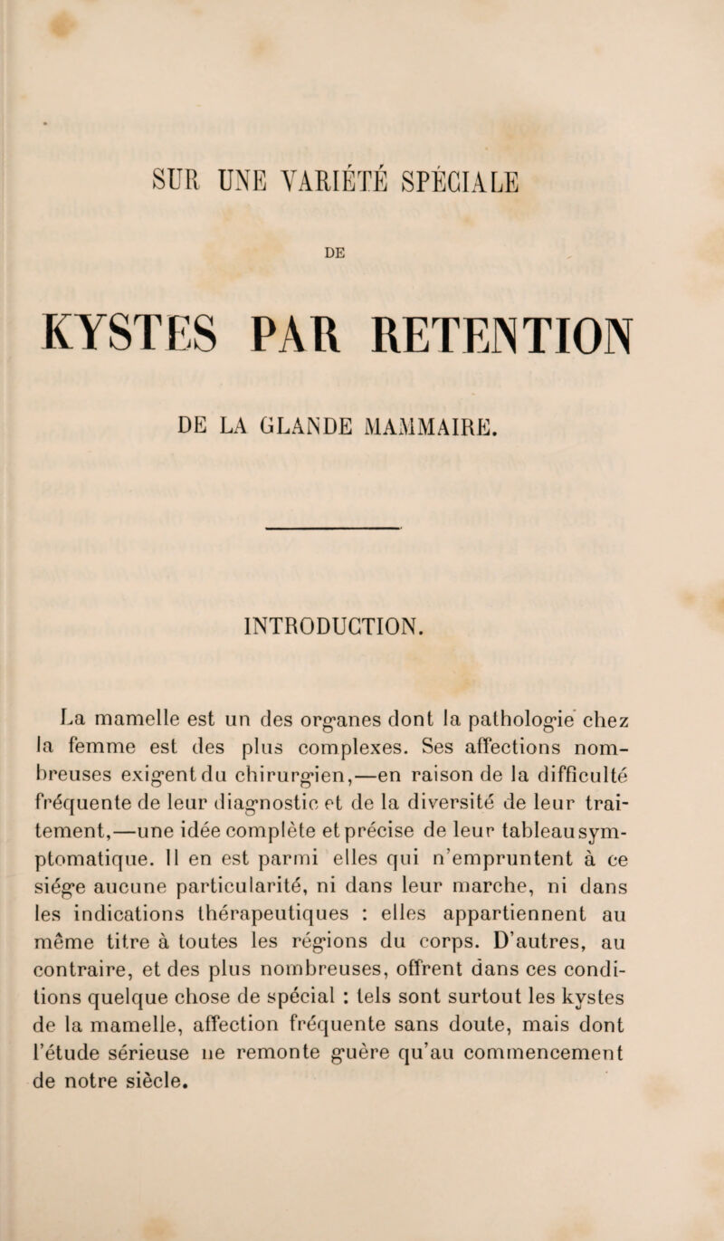 SUR UNE VARIÉTÉ SPÉCIALE DE KYSTES PAR RETENTION DE LA GLANDE MAMMAIRE. INTRODUCTION. La mamelle est un des organes dont la pathologie chez la femme est des plus complexes. Ses affections nom¬ breuses exigent du chirurgien,—en raison de la difficulté fréquente de leur diagnostic et de la diversité de leur trai¬ tement,—une idée complète et précise de leur tableausym- ptomatique. Il en est parmi elles qui n’empruntent à ce siège aucune particularité, ni dans leur marche, ni dans les indications thérapeutiques : elles appartiennent au même titre à toutes les régions du corps. D’autres, au contraire, et des plus nombreuses, offrent dans ces condi¬ tions quelque chose de spécial : tels sont surtout les kystes de la mamelle, affection fréquente sans doute, mais dont l’étude sérieuse ne remonte guère qu’au commencement de notre siècle.