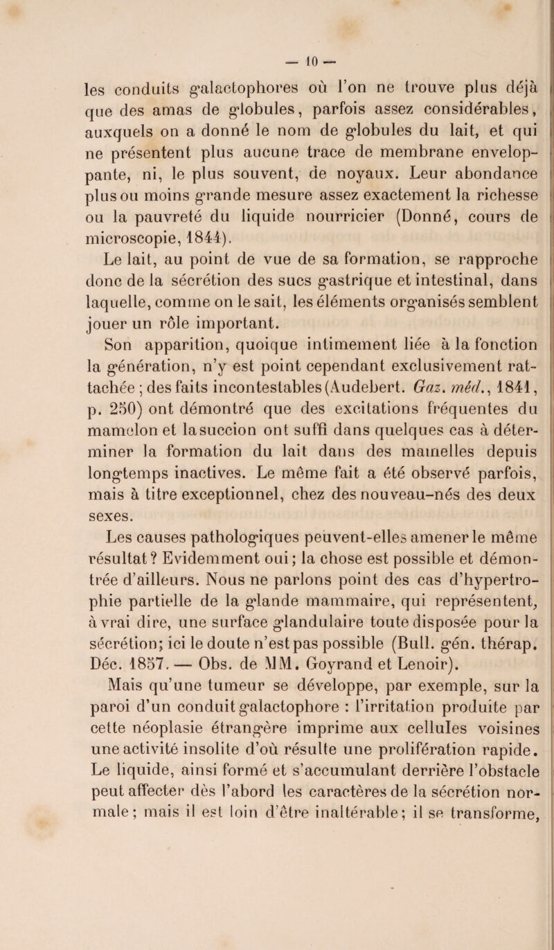 les conduits galactophores où l’on ne trouve plus déjà que des amas de globules, parfois assez considérables, auxquels on a donné le nom de globules du lait, et qui ne présentent plus aucune trace de membrane envelop¬ pante, ni, le plus souvent, de noyaux. Leur abondance plus ou moins grande mesure assez exactement la richesse ou la pauvreté du liquide nourricier (Donné, cours de microscopie, 1844). Le lait, au point de vue de sa formation, se rapproche donc de la sécrétion des sucs gastrique et intestinal, dans laquelle, comme on le sait, les éléments organisés semblent jouer un rôle important. Son apparition, quoique intimement liée à la fonction la génération, n’y est point cependant exclusivement rat¬ tachée ; des faits incontestables (Audebert. Gaz. méd., 1841, p. 250) ont démontré que des excitations fréquentes du mamelon et la succion ont suffi dans quelques cas à déter¬ miner la formation du lait dans des mamelles depuis longtemps inactives. Le même fait a été observé parfois, mais à titre exceptionnel, chez des nouveau-nés des deux sexes. Les causes pathologiques peuvent-elles amener le même résultat? Evidemment oui; la chose est possible et démon¬ trée d’ailleurs. Nous ne parlons point des cas d’hypertro¬ phie partielle de la glande mammaire, qui représentent, à vrai dire, une surface glandulaire toute disposée pour la sécrétion; ici le doute n’est pas possible (Bull. gén. thérap. Déc. 1857. — Obs. de MM, Goyrand et Lenoir). Mais qu’une tumeur se développe, par exemple, sur la paroi d’un conduit galactophore : l’irritation produite par cette néoplasie étrangère imprime aux cellules voisines une activité insolite d’où résulte une prolifération rapide. Le liquide, ainsi formé et s’accumulant derrière l’obstacle peut affecter dès l’abord les caractères de la sécrétion nor¬ male ; mais il est loin d’être inaltérable; il se transforme,