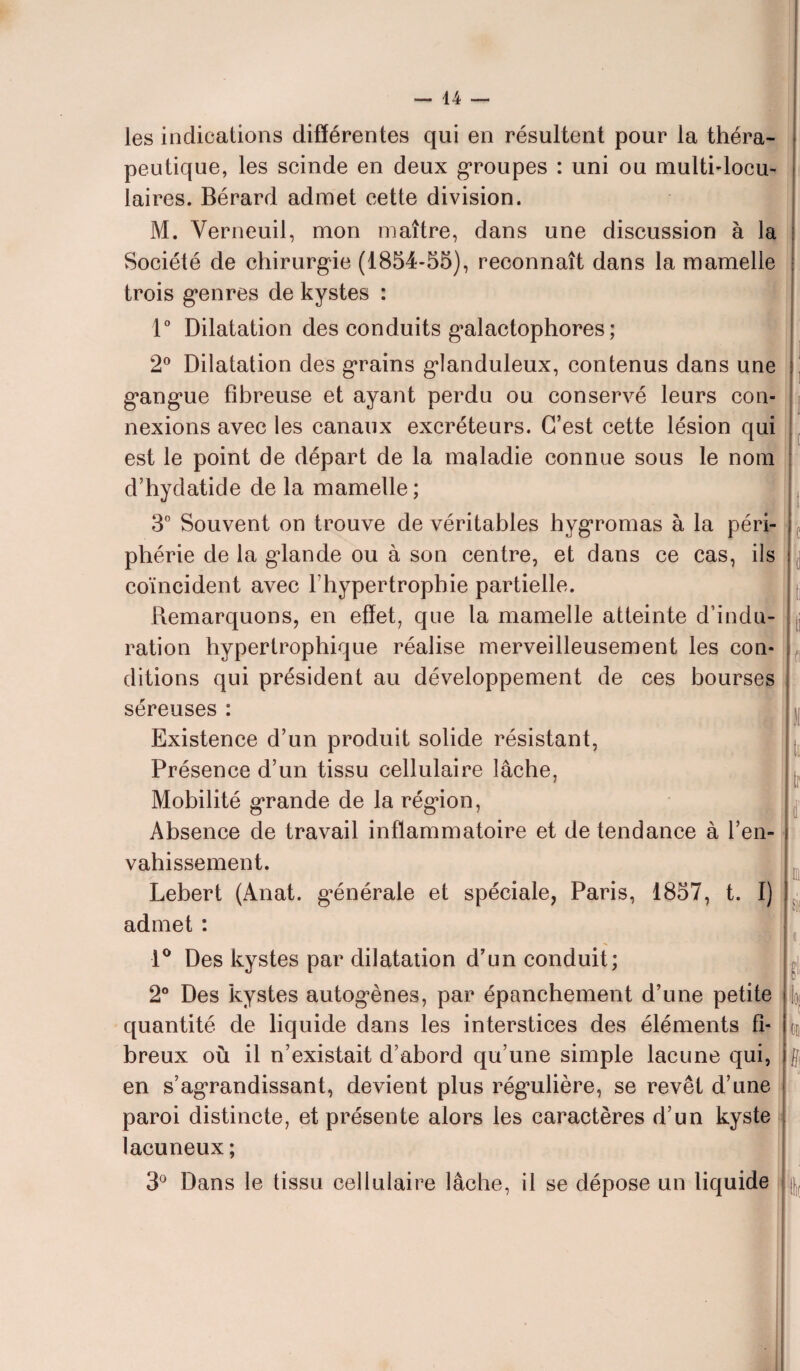 les indications différentes qui en résultent pour la théra¬ peutique, les scinde en deux groupes : uni ou multilocu¬ laires. Bérard admet cette division. M. Verneuil, mon maître, dans une discussion à la Société de chirurgie (1854-55), reconnaît dans la mamelle trois genres de kystes : 1° Dilatation des conduits galactophores ; 2° Dilatation des grains glanduleux, contenus dans une gangue fibreuse et ayant perdu ou conservé leurs con¬ nexions avec les canaux excréteurs. C’est cette lésion qui est le point de départ de la maladie connue sous le nom d’hydatide de la mamelle; 3° Souvent on trouve de véritables hygromas à la péri¬ phérie de la gdande ou à son centre, et dans ce cas, ils coïncident avec l’hypertrophie partielle. Remarquons, en effet, que la mamelle atteinte d’indu¬ ration hypertrophique réalise merveilleusement les con¬ ditions qui président au développement de ces bourses séreuses : Existence d’un produit solide résistant, Présence d’un tissu cellulaire lâche, Mobilité grande de la région, Absence de travail inflammatoire et de tendance à l’en¬ vahissement. Lebert (Anat. générale et spéciale, Paris, 1857, t. I) admet : { c il ti li 11 tu tr l ci si 1° Des kystes par dilatation d’un conduit; 2° Des kystes autogènes, par épanchement d’une petite quantité de liquide dans les interstices des éléments fi¬ breux où il n’existait d’abord qu’une simple lacune qui, en s’agrandissant, devient plus régulière, se revêt d’une paroi distincte, et présente alors les caractères d’un kyste lacuneux; ff 3° Dans le tissu cellulaire lâche, il se dépose un liquide Ht