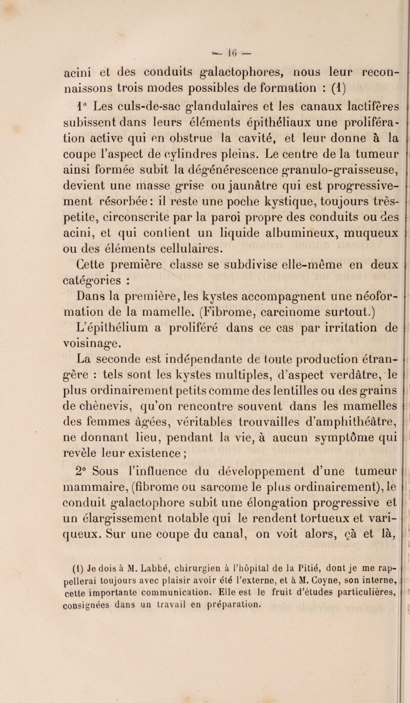 acini et des conduits galactophores, nous leur* recon¬ naissons trois modes possibles de formation : (1) 1° Les culs-de-sac glandulaires et les canaux lactifères subissent dans leurs éléments épithéliaux une proliféra¬ tion active qui en obstrue la cavité, et leur donne à la coupe l’aspect de cylindres pleins. Le centre de la tumeur ainsi formée subit la dégénérescence granulo-graisseuse, devient une masse grise ou jaunâtre qui est progressive¬ ment résorbée: il reste une poche kystique, toujours très- petite, circonscrite par la paroi propre des conduits ou des acini, et qui contient un liquide albumineux, muqueux ou des éléments cellulaires. Cette première classe se subdivise elle-même en deux catégories : Dans la première, les kystes accompagnent une néofor¬ mation de la mamelle. (Fibrome, carcinome surtout.) L’épithélium a proliféré dans ce cas par irritation de voisinage. La seconde est indépendante de toute production étran¬ gère : tels sont les kystes multiples, d’aspect verdâtre, le plus ordinairement petits comme des lentilles ou des grains de chènevis, qu’on rencontre souvent dans les mamelles des femmes âgées, véritables trouvailles d’amphithéâtre, ne donnant lieu, pendant la vie, à aucun symptôme qui revèle leur existence ; 2° Sous l’influence du développement d’une tumeur mammaire, (fibrome ou sarcome le plus ordinairement), le conduit galactophore subit une élongation progressive et un élargissement notable qui le rendent tortueux et vari¬ queux. Sur une coupe du canal, on voit alors, ça et là, (1) Je dois à M. Labbé, chirurgien à l’hôpital de la Pitié, dont je me rap¬ pellerai toujours avec plaisir avoir été l’externe, et à M. Coyne, son interne, cette importante communication. Elle est le fruit d’études particulières, consignées dans un travail en préparation.