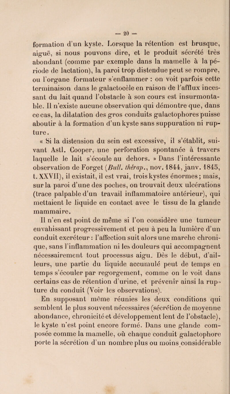 formation d’un kyste. Lorsque la rétention est brusque, aiguë, si nous pouvons dire, et le produit sécrété très abondant (comme par exemple dans la mamelle à la pé¬ riode de lactation), la paroi trôp distendue peut se rompre, ou Forgane formateur s’enflammer : on voit parfois cette terminaison dans le galactocèle en raison de l'afflux inces¬ sant du lait quand l’obstacle à son cours est insurmonta¬ ble. Il n’existe aucune observation qui démontre que, dans ce cas, la dilatation des gros conduits galactophores puisse aboutir à la formation d’un kyste sans suppuration ni rup¬ ture. « Si la distension du sein est excessive, il s’établit, sui¬ vant Asti. Gooper, une perforation spontanée à travers laquelle le lait s’écoule au dehors. » Dans l’intéressante observation de Forg*et (Bull, thérap., nov. 1844, janv. 1845, t. XXVII), il existait, il est vrai, trois kystes énormes; mais, sur la paroi d’une des poches, on trouvait deux ulcérations (trace palpable d’un travail inflammatoire antérieur), qui mettaient le liquide en contact avec le tissu de la glande mammaire. Il n’en est point de même si l’on considère une tumeur envahissant progressivement et peu à peu la lumière d’un conduit excréteur : l’affection suit alors une marche chroni¬ que, sans l’inflammation ni les douleurs qui accompagnent nécessairement tout processus aigu. Dès le début, d’ail¬ leurs, une partie du liquide accumulé peut de temps en temps s’écouler par regorgement, comme on le voit dans certains cas de rétention d’urine, et prévenir ainsi la rup¬ ture du conduit (Voir les observations). En supposant même réunies les deux conditions qui semblent le plus souvent nécessaires (sécrétion de moyenne abondance, chronicité et développement lent de l’obstacle), le kyste n’est point encore formé. Dans une glande com¬ posée comme la mamelle, où chaque conduit g^alactopliore porte la sécrétion d’un nombre plus ou moins considérable