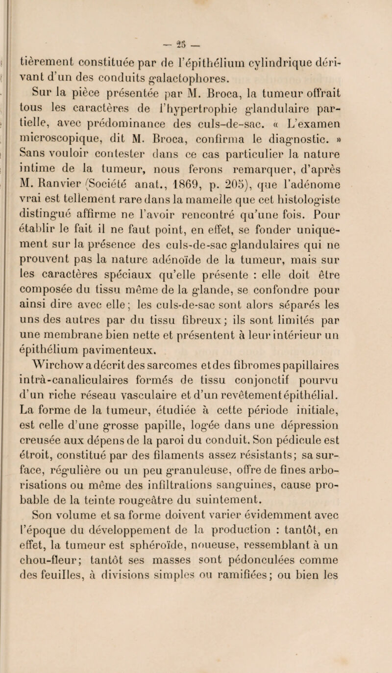 Itièrement constituée par de l’épithélium cylindrique déri¬ vant d’un des conduits galactophores. Sur la pièce présentée par M. Broca, la tumeur offrait tous les caractères de l’hypertrophie glandulaire par¬ tielle, avec prédominance des culs-de-sac. « L’examen microscopique, dit M. Broca, confirma le diagnostic. » Sans vouloir contester clans ce cas particulier la nature intime de la tumeur, nous ferons remarquer, d’après M. Ranvier (Société anat., 1869, p. 205), que l’adénome vrai est tellement rare dans la mamelle que cet histologiste distingué affirme ne l’avoir rencontré qu’une fois. Pour établir le fait il ne faut point, en effet, se fonder unique¬ ment sur la présence des culs-de-sac glandulaires qui ne prouvent pas la nature adénoïde de la tumeur, mais sur les caractères spéciaux qu’elle présente : elle doit être composée du tissu même de la glande, se confondre pour ainsi dire avec elle; les culs-de-sac sont alors séparés les uns des autres par du tissu fibreux; ils sont limités par une membrane bien nette et présentent à leur intérieur un épithélium pavimenteux. Wirchow a décrit des sarcomes et des fibromes papillaires intrà-canaliculaires formés de tissu conjonctif pourvu d’un riche réseau vasculaire et d’un revêtement épithélial. La forme de la tumeur, étudiée à cette période initiale, est celle d’une grosse papille, logée dans une dépression creusée aux dépens de la paroi du conduit. Son pédicule est étroit, constitué par des filaments assez résistants; sa sur¬ face, régulière ou un peu granuleuse, offre de fines arbo¬ risations ou même des infiltrations sanguines, cause pro¬ bable de la teinte rougeâtre du suintement. Son volume et sa forme doivent varier évidemment avec l’époque du développement de la production : tantôt, en effet, la tumeur est sphéroïde, noueuse, ressemblant à un chou-fleur; tantôt ses masses sont pédonculées comme des feuilles, à divisions simples ou ramifiées; ou bien les