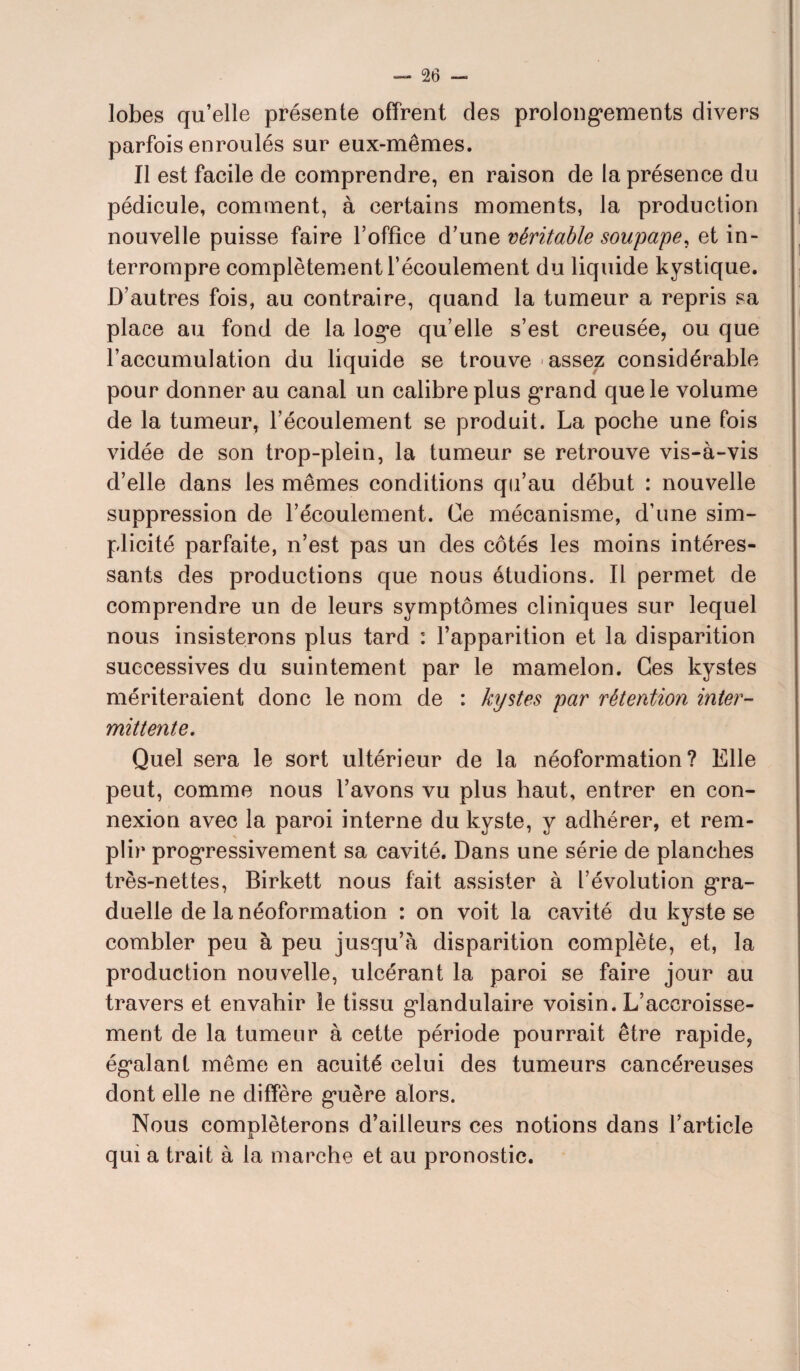 lobes qu’elle présente offrent des prolongements divers parfois enroulés sur eux-mêmes. Il est facile de comprendre, en raison de la présence du pédicule, comment, à certains moments, la production nouvelle puisse faire l’office d’une véritable soupape, et in¬ terrompre complètement l’écoulement du liquide kystique. D’autres fois, au contraire, quand la tumeur a repris sa place au fond de la loge qu’elle s’est creusée, ou que l’accumulation du liquide se trouve assez considérable pour donner au canal un calibre plus grand que le volume de la tumeur, l’écoulement se produit. La poche une fois vidée de son trop-plein, la tumeur se retrouve vis-à-vis d’elle dans les mêmes conditions qu’au début : nouvelle suppression de l’écoulement. Ce mécanisme, d’une sim¬ plicité parfaite, n’est pas un des côtés les moins intéres¬ sants des productions que nous étudions. Il permet de comprendre un de leurs symptômes cliniques sur lequel nous insisterons plus tard : l’apparition et la disparition successives du suintement par le mamelon. Ces kystes mériteraient donc le nom de : kystes par rétention inter¬ mittente. Quel sera le sort ultérieur de la néoformation? Elle peut, comme nous l’avons vu plus haut, entrer en con¬ nexion avec la paroi interne du kyste, y adhérer, et rem¬ plir progressivement sa cavité. Dans une série de planches très-nettes, Birkett nous fait assister à l’évolution gra¬ duelle de la néoformation : on voit la cavité du kyste se combler peu à peu jusqu’à disparition complète, et, la production nouvelle, ulcérant la paroi se faire jour au travers et envahir le tissu glandulaire voisin. L’accroisse¬ ment de la tumeur à cette période pourrait être rapide, égalant même en acuité celui des tumeurs cancéreuses dont elle ne diffère guère alors. Nous compléterons d’ailleurs ces notions dans l’article qui a trait à la marche et au pronostic.