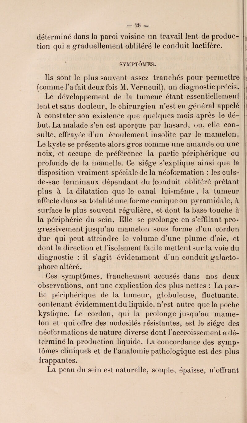 déterminé dans la paroi voisine un travail lent de produc- E tion qui a graduellement oblitéré le conduit lactifère. p SYMPTÔMES. Ils sont le plus souvent assez tranchés pour permettre $ (comme Ta fait deux fois M. Yerneuil), un diagnostic précis, r Le développement de la tumeur étant essentiellement lent et sans douleur, le chirurgien n’est en général appelé i à constater son existence que quelques mois après le dé¬ but. La malade s’en est aperçue par hasard, ou, elle con¬ sulte, effrayée d’un écoulement insolite par le mamelon. Le kyste se présente alors gros comme une amande ou une noix, et occupe de préférence la partie périphérique ou profonde de la mamelle. Ce siège s’explique ainsi que la disposition vraiment spéciale de la néoformation : les culs- de-sac terminaux dépendant du Econduit oblitéré prêtant plus à la dilatation que le canal lui-même, la tumeur affecte dans sa totalité une forme conique ou pyramidale, à surface le plus souvent régulière, et dont la base touche à la périphérie du sein. Elle se prolonge en s’effilant pro¬ gressivement jusqu’au mamelon sous forme d’un cordon dur qui peut atteindre le volume d’une plume d’oie, et dont la direction et l’isolement facile mettent sur la voie du diagnostic : il s’agit évidemment d’un conduit galacto- pliore altéré. Ces symptômes, franchement accusés dans nos deux observations, ont une explication des plus nettes : La par¬ tie périphérique de la tumeur, globuleuse, fluctuante, contenant évidemment du liquide, n’est autre que la poche kystique. Le cordon, qui la prolonge jusqu’au mame¬ lon et qui offre des nodosités résistantes, est le siège des néoformations de nature diverse dont l’accroissement a dé¬ terminé la production liquide. La concordance des symp¬ tômes cliniques et de l’anatomie pathologique est des plus frappantes. La peau du sein est naturelle, souple, épaisse, n’offrant