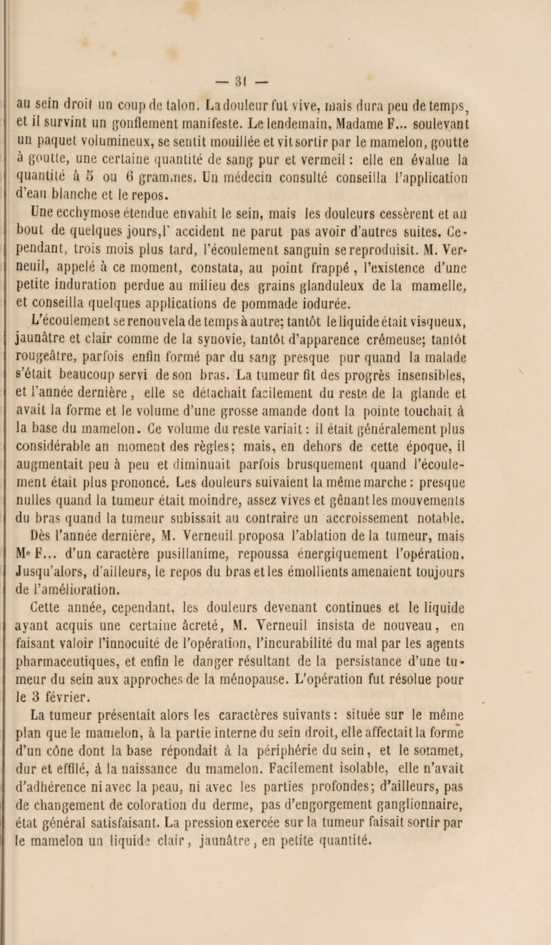 au sein droit un coup de talon. La douleur fut vive, mais dura peu de temps, et il survint un gonflement manifeste. Le lendemain, Madame F... soulevant un paquet volumineux, se sentit mouillée et vit sortir par le mamelon, goutte à goutte, une certaine quantité de sang pur et vermeil : elle en évalue la quantité à 5 ou 6 grammes. Un médecin consulté conseilla l’application d’eau blanche et le repos. Une ecchymose étendue envahit le sein, mais les douleurs cessèrent et au bout de quelques jours,F accident ne parut pas avoir d’autres suites. Ce¬ pendant, trois mois plus tard, l’écoulement sanguin se reproduisit. M. Ver- neuil, appelé à ce moment, constata, au point frappé , l’existence d’une petite induration perdue au milieu des grains glanduleux de la mamelle, et conseilla quelques applications de pommade iodurée. L’écoulement se renouvela de temps à autre; tantôt le liquide était visqueux, jaunâtre et clair comme de la synovie, tantôt d’apparence crémeuse; tantôt rougeâtre, parfois enfin formé par du sang presque pur quand la malade s’était beaucoup servi de son bras. La tumeur fit des progrès insensibles, et l'année dernière, elle se détachait facilement du reste de la glande et avait la forme et le volume d’une grosse amande dont la pointe touchait à la base du mamelon. Ce volume du reste variait : il était généralement plus considérable an moment des règles; mais, en dehors de cette époque, il augmentait peu à peu et diminuait parfois brusquement quand l’écoule¬ ment était plus prononcé. Les douleurs suivaient la même marche : presque nulles quand la tumeur était moindre, assez vives et gênant les mouvements du bras quand la tumeur subissait au contraire un accroissement notable. Dès l’année dernière, M. Verneuil proposa l’ablation de la tumeur, mais F... d’un caractère pusillanime, repoussa énergiquement l’opération. Jusqu’alors, d’ailleurs, le repos du bras et les émollients amenaient toujours de l’amélioration. Cette année, cependant, les douleurs devenant continues et le liquide ayant acquis une certaine âcreté, M. Verneuil insista de nouveau, en faisant valoir l’innocuité de l’opération, l’incurabilité du mal par les agents pharmaceutiques, et enfin le danger résultant de la persistance d’une tu* meur du sein aux approches de la ménopause. L’opération fut résolue pour le 3 février. La tumeur présentait alors les caractères suivants : située sur le même plan que le mamelon, à la partie interne du sein droit, elle affectait la forme d’un cône dont la base répondait à la périphérie du sein, et le sommet, dur et effilé, à la naissance du mamelon. Facilement isolable, elle n’avait d’adhérence ni avec la peau, ni avec les parties profondes; d’ailleurs, pas de changement de coloration du derme, pas d’engorgement ganglionnaire, état général satisfaisant. La pression exercée sur la tumeur faisait sortir par le mamelon un liquide clair, jaunâtre, en petite quantité.