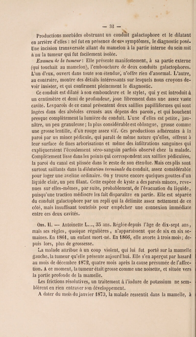 ■j. \ ' i\ Productions morbides obstruant un conduit galactophore et le dilatant en arrière d’elles : tel fut en présence de ces symptômes, le diagnostic posé. Une incision transversale allant du mamelon à la partie interne du sein mit à nu la tumeur qui fut facilement isolée. Examen de la tumeur : Elle présente manifestement, à sa partie externe (qui touchait au mamelon), rembouchure de deux conduits galactophores. L’un d’eux, ouvert dans toute son étendue, n’offre rien d’anormal. L’autre, au contraire, montre des détails intéressants sur lesquels nous croyons de¬ voir insister, et qui confirment pleinement le diagnostic. Ce conduit est dilaté à son embouchure et le style!, qui y est introduit à un centimètre et demi de profondeur, joue librement dans une assez vaste cavité. Lesparois de ce canal présentent deux saillies papilliformes qui sont logées dans des alvéoles creusés aux dépens des parois, et qui bouchent presque complètement la lumière du conduit. L’une d’elles est petite, jau¬ nâtre, un peu granuleuse; la plus considérable est oblongue, grosse comme une grosse lentille, d’un rouge assez vif. Ces productions adhérentes à la paroi par un mince pédicule, qui paraît de même nature qu’elles, offrent à leur surface de fines arborisations et même des infiltrations sanguines qui expliqueraient l’écoulement séro-sanguin parfois observé chez la malade. Complètement lisse dans les points qui correspondent aux saillies pédiculées, la paroi du canal est plissée dans le reste de son étendue. Mais ces plis sont surtout saillants dans la dilatation terminale du conduit, assez considérable pour loger une aveline ordinaire. On y trouve encore quelques gouttes d’un liquide clair, un peu filant. Cette espèce de kyste a des parois minces, reve¬ nues sur elles-mêmes, par suite, probablement, de l’évacuation du liquide, puisqu’une traction médiocre les fait disparaître en partie. Elle est séparée du conduit galactophore par un repli qui la délimite assez nettement de ce côté, mais insuffisant toutefois pour empêcher une connexion immédiate entre ces deux cavités. Obs. II. — Antoinette L..., 35 ans. Réglée depuis l’âge de dix-sept ans, mais ses règles, quoique régulières, n’apparaissent que de six en six se¬ maines. En 1861, un enfant mort-né. En 1866, elle avorte à trois mois; de¬ puis lors, plus de grossesse. La malade attribue à un coup violent, qui lui fut porté sur la mamelle gauche, la tumeur qu’elle présente aujourd’hui. Elle s’en aperçut par hasard au mois de décembre 1872, quatre mois après la cause présumée de l’affec¬ tion. A ce moment, la tumeur était grosse comme une noisette, et située vers la partie profonde de la mamelle. Les frictions résolutives, un traitement à l’iodure de potassium ne sem¬ blèrent en rien entraver son développement. A dater du mois du janvier 1873, la malade ressentit dans la mamelle, à