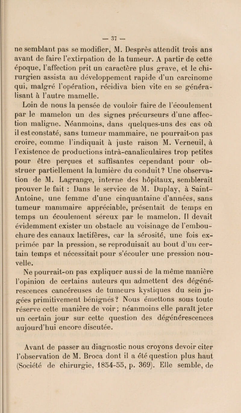 ne semblant pas se modifier, M. Desprès attendit trois ans avant de faire l’extirpation de la tumeur. A partir de cette époque, l’affection prit un caractère plus grave, et le chi¬ rurgien assista au développement rapide d’un carcinome qui, malgré l’opération, récidiva bien vite en se généra¬ lisant à l’autre mamelle. Loin de nous la pensée de vouloir faire de l’écoulement par le mamelon un des signes précurseurs d’une affec¬ tion maligne. Néanmoins, dans quelques-uns des cas où il est constaté, sans tumeur mammaire, ne pourrait-on pas croire, comme l’indiquait à juste raison M. Verneuil, à l’existence de productions intrà-canaliculaires trop petites pour être perçues et suffisantes cependant pour ob¬ struer partiellement la lumière du conduit? Une observa¬ tion de M. Lagrange, interne des hôpitaux, semblerait prouver le fait : Dans le service de M. Duplay, à Saint- Antoine, une femme d’une cinquantaine d’années, sans tumeur mammaire appréciable, présentait de temps en temps un écoulement séreux par le mamelon. Il devait évidemment exister un obstacle au voisinage de l’embou¬ chure des canaux lactifères, car la sérosité, une fois ex¬ primée par la pression, se reproduisait au bout d’un cer¬ tain temps et nécessitait pour s’écouler une pression nou¬ velle. Ne pourrait-on pas expliquer aussi de la même manière l’opinion de certains auteurs qui admettent des dégéné¬ rescences cancéreuses de tumeurs kystiques du sein ju¬ gées primitivement bénignés ? Nous émettons sous toute réserve cette manière de voir; néanmoins elle paraît jeter un certain jour sur cette question des dégénérescences aujourd’hui encore discutée. Avant de passer au diagnostic nous croyons devoir citer l’observation de M. Broca dont il a été question plus haut (Société de chirurgie, 1854-55, p. 369). Elle semble, de
