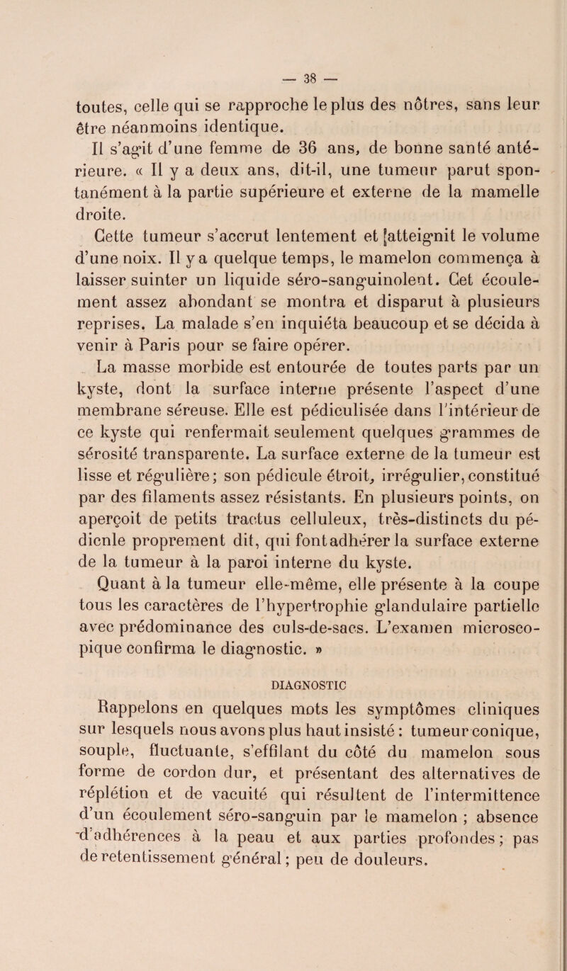 toutes, celle qui se rapproche le plus des nôtres, sans leur être néanmoins identique. tl s’ag*it d’une femme de 36 ans, de bonne santé anté¬ rieure. « Il y a deux ans, dit-il, une tumeur parut spon¬ tanément à la partie supérieure et externe de la mamelle droite. Cette tumeur s’accrut lentement et [atteignit le volume d’une noix. Il y a quelque temps, le mamelon commença à laisser suinter un liquide séro-sangminolent. Cet écoule¬ ment assez abondant se montra et disparut à plusieurs reprises. La malade s’en inquiéta beaucoup et se décida à venir à Paris pour se faire opérer. _ La masse morbide est entourée de toutes parts par un kyste, dont la surface interne présente l’aspect d’une membrane séreuse. Elle est pédiculisée dans l'intérieur de ce kyste qui renfermait seulement quelques grammes de sérosité transparente. La surface externe de la tumeur est lisse et régulière; son pédicule étroit., irrég*ulier, constitué par des filaments assez résistants. En plusieurs points, on aperçoit de petits traetus celluleux, très-distincts du pé¬ dicule proprement dit, qui font adhérer la surface externe de la tumeur à la paroi interne du kyste. Quant à la tumeur elle-même, elle présente à la coupe tous les caractères de l’hypertrophie glandulaire partielle avec prédominance des culs-de-sacs. L’examen microsco¬ pique confirma le diagnostic. » DIAGNOSTIC Rappelons en quelques mots les symptômes cliniques sur lesquels nous avons plus haut insisté: tumeur conique, souple, fluctuante, s’effilant du côté du mamelon sous forme de cordon dur, et présentant des alternatives de réplétion et de vacuité qui résultent de l’intermittence d’un écoulement séro-sangaiin par le mamelon ; absence d adhérences à la peau et aux parties profondes; pas de retentissement général; peu de douleurs.