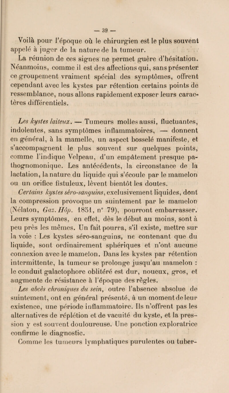 Voilà pour l’époque où le chirurgien est le plus souvent appelé à j uger de la nature de la tumeur. La réunion de ces signes ne permet guère d’hésitation. Néanmoins, comme il est des affections qui, sans présenter ce groupement vraiment spécial des symptômes, offrent cependant avec les kystes par rétention certains points de ressemblance, nous allons rapidement exposer leurs carac¬ tères différentiels. Les kystes laiteux, — Tumeurs molles aussi, fluctuantes, indolentes, sans symptômes inflammatoires, — donnent en général, à la mamelle, un aspect bosselé manifeste, et s’accompagment le plus souvent sur quelques points, comme l’indique Velpeau, d’un empâtement presque pa¬ thognomonique. Les antécédents, la circonstance de la lactation, la nature du liquide qui s’écoule par le mamelon ou un orifice fîstuleux, lèvent bientôt les doutes. Certains kystes sèro-sanguins, exclusivement liquides, dont la compression provoque un suintement par le mamelon (Nélaton, Gaz.Hôp. 1851, n° 79), pourront embarrasser. Leurs symptômes, en effet, dès le début au moins, sont à peu près les mêmes. Un fait pourra, s’il existe, mettre sur la voie : Les kystes séro-sanguins, ne contenant que du liquide, sont ordinairement sphériques et n’ont aucune connexion avec le mamelon. Dans les kystes par rétention intermittente, la tumeur se prolonge jusqu’au mamelon : le conduit galactopbore oblitéré est dur, noueux, gros, et augmente de résistance à l’époque des règles. Les abcès chroniques du sein, outre l’absence absolue de suintement, ont en général présenté, à un moment de leur existence, une période inflammatoire. Ils n’offrent pas les alternatives de réplétion et de vacuité du kyste, et la pres¬ sion y est souvent douloureuse. Une ponction exploratrice confirme le diagnostic. Gomme les tumeurs lymphatiques purulentes ou tuber-