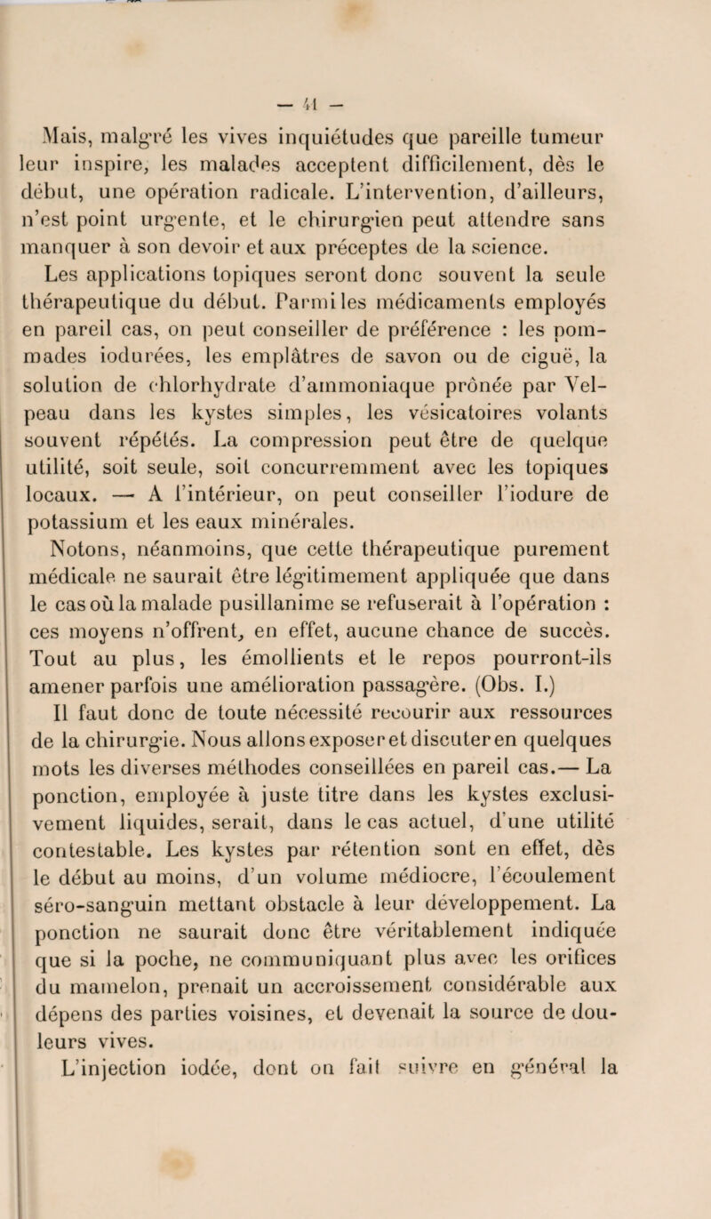 Mais, malgré les vives inquiétudes que pareille tumeur leur inspire, les malades acceptent difficilement, dès le début, une opération radicale. L’intervention, d’ailleurs, n’est point urgente, et le chirurgien peut attendre sans manquer à son devoir et aux préceptes de la science. Les applications topiques seront donc souvent la seule thérapeutique du début. Parmi les médicaments employés en pareil cas, on peut conseiller de préférence : les pom¬ mades indurées, les emplâtres de savon ou de ciguë, la solution de chlorhydrate d’ammoniaque prônée par Vel¬ peau dans les kystes simples, les vésicatoires volants souvent répétés. La compression peut être de quelque utilité, soit seule, soit concurremment avec les topiques locaux. — À l’intérieur, on peut conseiller l’iodure de potassium et les eaux minérales. Notons, néanmoins, que cette thérapeutique purement médicale ne saurait être légitimement appliquée que dans le cas où la malade pusillanime se refuserait à l’opération : ces moyens n’offrent, en effet, aucune chance de succès. Tout au plus, les émollients et le repos pourront-ils amener parfois une amélioration passagère. (Obs. I.) Il faut donc de toute nécessité recourir aux ressources de la chirurgie. Nous allons exposer et discuter en quelques mots les diverses méthodes conseillées en pareil cas.— La ponction, employée à juste titre dans les kystes exclusi¬ vement liquides, serait, dans le cas actuel, d’une utilité contestable. Les kystes par rétention sont en effet, dès le début au moins, d’un volume médiocre, l’écoulement séro-sanguin mettant obstacle à leur développement. La ponction ne saurait donc être véritablement indiquée que si la poche, ne communiquant plus avec les orifices du mamelon, prenait un accroissement considérable aux dépens des parties voisines, et devenait la source de dou¬ leurs vives. L’injection iodée, dont on fait suivre en général la