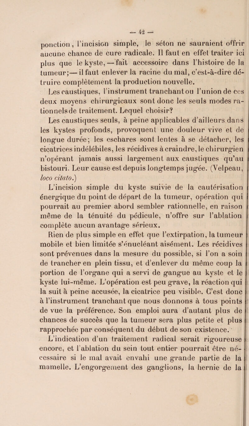 ponction, l’incision simple, le séton ne sauraient offrir aucune chance de cure radicale. Il faut en effet traiter ici plus que le kyste, — fait accessoire dans l’histoire de la tumeur;—il faut enlever la racine du mal, c’est-à-dire dé¬ truire complètement la production nouvelle. Les caustiques, l’instrument tranchant ou l’union de ces deux moyens chirurgicaux sont donc les seuls modes ra¬ tionnels de traitement. Lequel choisir? Les caustiques seuls, à peine applicables d’ailleurs dans les kystes profonds, provoquent une douleur vive et de longue durée; les eschares sont lentes à se détacher, les cicatrices indélébiles, les récidives à craindre, le chirurgien n’opérant jamais aussi largement aux caustiques qu’au bistouri. Leur cause est depuis longtemps jugée. (Velpeau, loco citato.) L’incision simple du kyste suivie de la cautérisation énergique du point de départ de la tumeur, opération qui pourrait au premier abord sembler rationnelle, en raison même de la ténuité du pédicule, n’offre sur l’ablation complète aucun avantage sérieux. Rien de plus simple en effet que l’extirpation, la tumeur mobile et bien limitée s’énucléant aisément. Les récidives sont prévenues dans la mesure du possible, si l’on a soin de trancher en plein tissu, et d’enlever du même coup la portion de l’organe qui a servi de gangue au kyste et le kyste lui-même. L’opération est peu grave, la réaction qui la suit à peine accusée, la cicatrice peu visible. C’est donc à l’instrument tranchant que nous donnons à tous points de vue la préférence. Son emploi aura d’autant plus de chances de succès que la tumeur sera plus petite et plus rapprochée par conséquent du début de son existence. L’indication d’un traitement radical serait rigoureuse encore, et l'ablation du sein tout entier pourrait être né¬ cessaire si le mal avait envahi une grande partie de la mamelle. L’engorgement des ganglions, la hernie de la