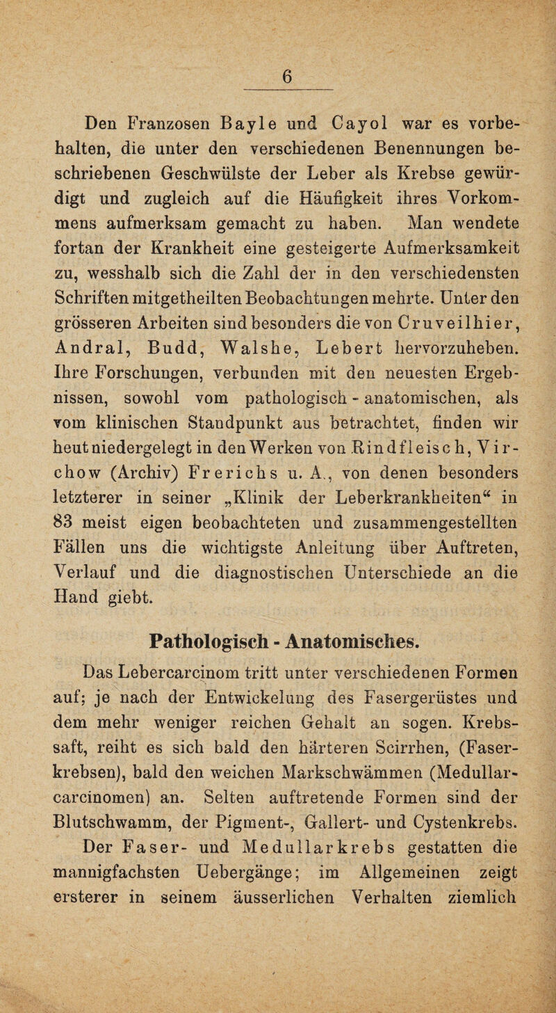 Den Franzosen Bayle und Cayol war es Vorbe¬ halten, die unter den verschiedenen Benennungen be¬ schriebenen Geschwülste der Leber als Krebse gewür¬ digt und zugleich auf die Häufigkeit ihres Vorkom¬ mens aufmerksam gemacht zu haben. Man wendete fortan der Krankheit eine gesteigerte Aufmerksamkeit zu, wesshalb sich die Zahl der in den verschiedensten Schriften mitgetheilten Beobachtungen mehrte. Unter den grösseren Arbeiten sind besonders die von Cruveilhier, Andral, Budd, Walshe, Lebert hervorzuheben. Ihre Forschungen, verbunden mit den neuesten Ergeb¬ nissen, sowohl vom pathologisch - anatomischen, als vom klinischen Standpunkt aus betrachtet, finden wir heut niedergelegt in den Werken von Bindfleisch, Vir- chow (Archiv) Frerichs u. A., von denen besonders letzterer in seiner „Klinik der Leberkrankheiten“ in 83 meist eigen beobachteten und zusammengestellten Fällen uns die wichtigste Anleitung über Auftreten, Verlauf und die diagnostischen Unterschiede an die Hand giebt. Pathologisch - Anatomisches. Das Lebercarcinom tritt unter verschiedenen Formen auf; je nach der Entwickelung des Fasergerüstes und dem mehr weniger reichen Gehalt an sogen. Krebs¬ saft, reiht es sich bald den härteren Scirrhen, (Faser¬ krebsen), bald den weichen Markschwämmen (Medullar- carcinomen) an. Selten auftrefcende Formen sind der Blutschwamm, der Pigment-, Gallert- und Cystenkrebs. Der Faser- und Medullarkrebs gestatten die mannigfachsten Uebergänge; im Allgemeinen zeigt ersterer in seinem äusserlichen Verhalten ziemlich