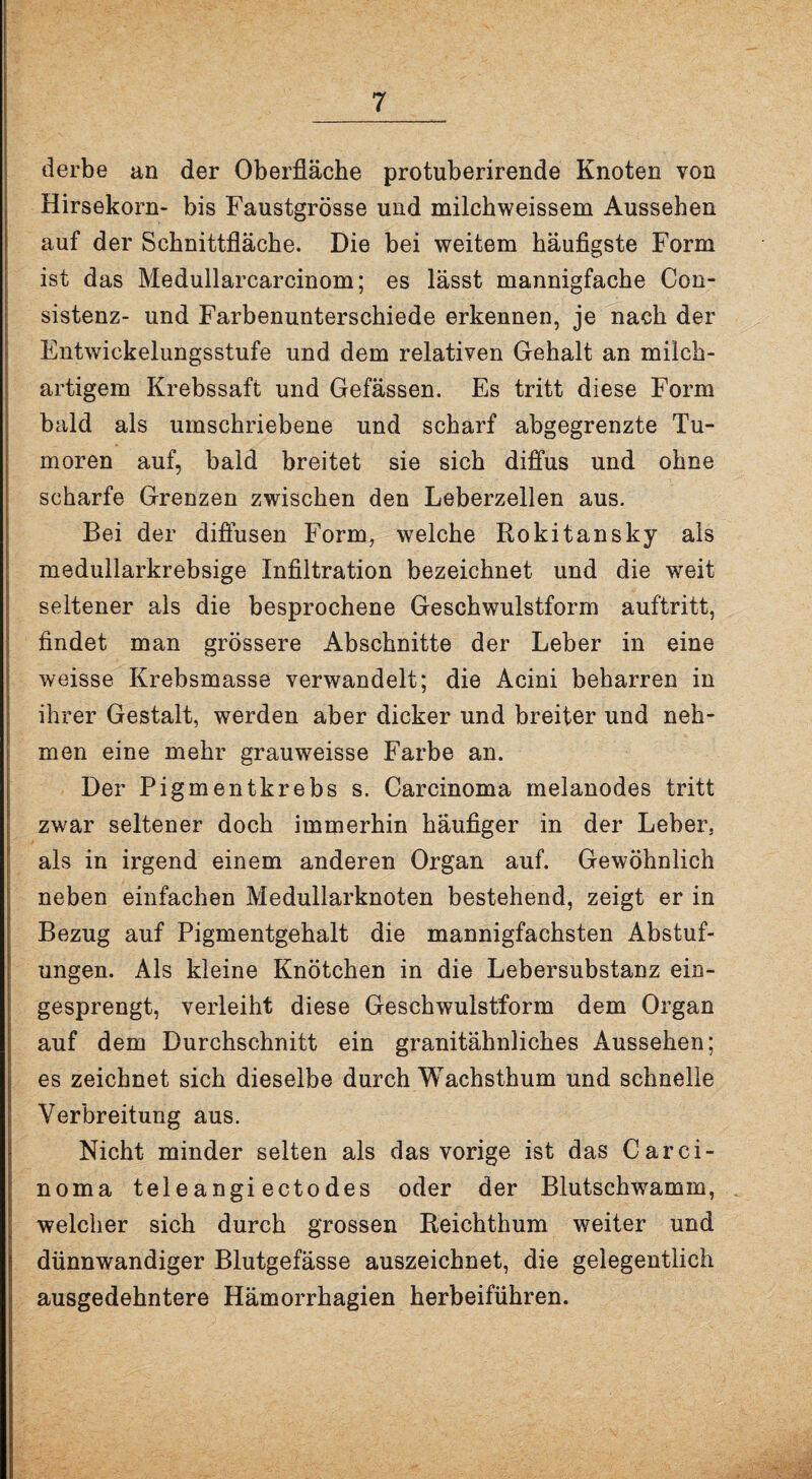 derbe an der Oberfläche protuberirende Knoten von Hirsekorn- bis Faustgrösse und milchweissem Aussehen auf der Schnittfläche. Die bei weitem häufigste Form ist das Medullarcarcinom; es lässt mannigfache Con- sistenz- und Farbenunterschiede erkennen, je nach der Entwickelungsstufe und dem relativen Gehalt an milch¬ artigem Krebssaft und Gefässen. Es tritt diese Form bald als umschriebene und scharf abgegrenzte Tu¬ moren auf, bald breitet sie sich diffus und ohne scharfe Grenzen zwischen den Leberzellen aus. Bei der diffusen Form, welche Rokitansky als medullarkrebsige Infiltration bezeichnet und die weit seltener als die besprochene Geschwulstform auftritt, findet man grössere Abschnitte der Leber in eine weisse Krebsmasse verwandelt; die Acini beharren in ihrer Gestalt, werden aber dicker und breiter und neh¬ men eine mehr grauweisse Farbe an. Der Pigmentkrebs s. Carcinoma melanodes tritt zwar seltener doch immerhin häufiger in der Leber, als in irgend einem anderen Organ auf. Gewöhnlich neben einfachen Medullarknoten bestehend, zeigt er in Bezug auf Pigmentgehalt die mannigfachsten Abstuf¬ ungen. Als kleine Knötchen in die Lebersubstanz ein¬ gesprengt, verleiht diese Geschwulstform dem Organ auf dem Durchschnitt ein granitähnliches Aussehen; es zeichnet sich dieselbe durch Wachsthum und schnelle Verbreitung aus. Nicht minder selten als das vorige ist das Carci¬ noma teleangi ectodes oder der Blutschwamm, welcher sich durch grossen Reichthum weiter und dünnwandiger Blutgefässe auszeichnet, die gelegentlich ausgedehntere Hämorrhagien herbeiführen.