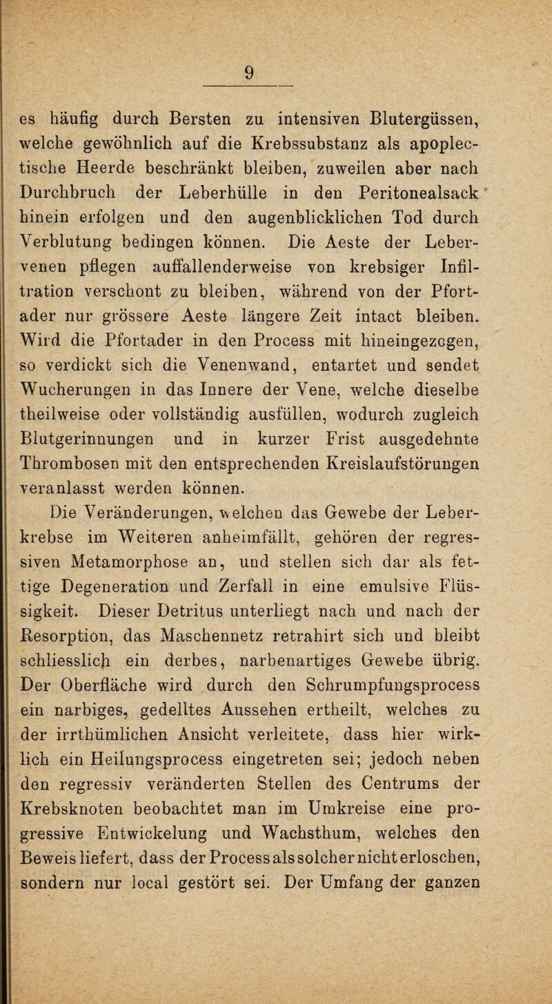 es häufig durch Bersten zu intensiven Blutergüssen, welche gewöhnlich auf die Krebssubstanz als apoplec- tische Heerde beschränkt bleiben, zuweilen aber nach Durchbruch der Leberhülle in den Peritonealsack hinein erfolgen und den augenblicklichen Tod durch Verblutung bedingen können. Die Aeste der Leber¬ venen pflegen auffallenderweise von krebsiger Infil¬ tration verschont zu bleiben, während von der Pfort¬ ader nur grössere Aeste längere Zeit intact bleiben. Wird die Pfortader in den Process mit hineingezcgen, so verdickt sich die Venenwand, entartet und sendet Wucherungen in das Innere der Vene, welche dieselbe theilweise oder vollständig ausfüllen, wodurch zugleich Blutgerinnungen und in kurzer Frist ausgedehnte Thrombosen mit den entsprechenden Kreislaufstörungen veranlasst werden können. Die Veränderungen, welchen das Gewebe der Leber¬ krebse im Weiteren anheimfällt, gehören der regres¬ siven Metamorphose an, und stellen sich dar als fet¬ tige Degeneration und Zerfall in eine emulsive Flüs¬ sigkeit. Dieser Detritus unterliegt nach und nach der Ptesorption, das Maschennetz retrahirt sich und bleibt schliesslich ein derbes, narbenartiges Gewebe übrig. Der Oberfläche wird durch den Schrumpfungsprocess ein narbiges, gedelltes Aussehen ertheilt, welches zu der irrthümlichen Ansicht verleitete, dass hier wirk¬ lich ein Heilungsprocess eingetreten sei; jedoch neben den regressiv veränderten Stellen des Centrums der Krebsknoten beobachtet man im Umkreise eine pro¬ gressive Entwickelung und Wachsthum, welches den Beweis liefert, dass der Processalssolchernichterloschen, sondern nur local gestört sei. Der Umfang der ganzen