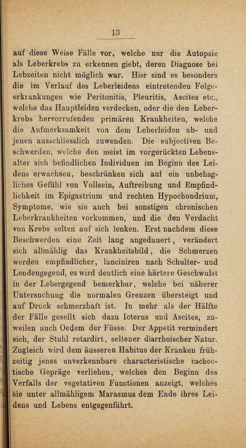 auf diese Weise Fälle vor, welche nur die Autopsie als Leberkrebs zu erkennen giebt, deren Diagnose bei Lebzeiten nicht möglich war. Hier sind es besonders die im Verlauf des Leberleidens eintretenden Folge- erkiankungen wie Peritonitis, Pleuritis, Ascites etc., welche das Hauptleiden verdecken, oder die den Leber¬ krebs hervorrufenden primären Krankheiten, welche die Aufmerksamkeit von dem Leberleiden ab- und jenen ausschliesslich zuwenden. Die subjectiven Be¬ schwerden, welche den meist im vorgerückten Lebens¬ alter sich befindlichen Individuen im Beginn des Lei¬ dens erwachsen, beschränken sich auf ein unbehag¬ liches Gefühl von Vollsein, Auftreibung und Empfind¬ lichkeit im Epigastrium und rechten Hypocbondrium, Symptome, wie sie auch bei sonstigen chronischen Leberkrankheiten Vorkommen, und die den Verdacht von Krebs selten auf sich lenken. Erst nachdem diese Beschwerden eine Zeit lang angedauert, verändert sich allmählig das Krankheitsbild, die Schmerzen werden empfindlicher, lanciniren nach Schulter- und Lendengegend, es wird deutlich eine härtere Geschwulst in der Lebergegend bemerkbar, welche bei näherer Untersuchung die normalen Grenzen übersteigt und auf Druck schmerzhaft ist. In mehr als der Hälfte der Fälle gesellt sich dazu Icterus und Ascites, zu¬ weilen auch Oedem der Füsse. Der Appetit vermindert sich, der Stuhl retardirt, seltener diarrhoischer Natur. Zugleich wird dem äusseren Habitus der Kranken früh¬ zeitig jenes unverkennbare eharacteristische cachec- tische Gepräge verliehen, welches den Beginn des Verfalls der vegetativen Functionen anzeigt, welches sie unter allmähligem Marasmus dem Ende ihres Lei¬ dens und Lebens entgegenführt.