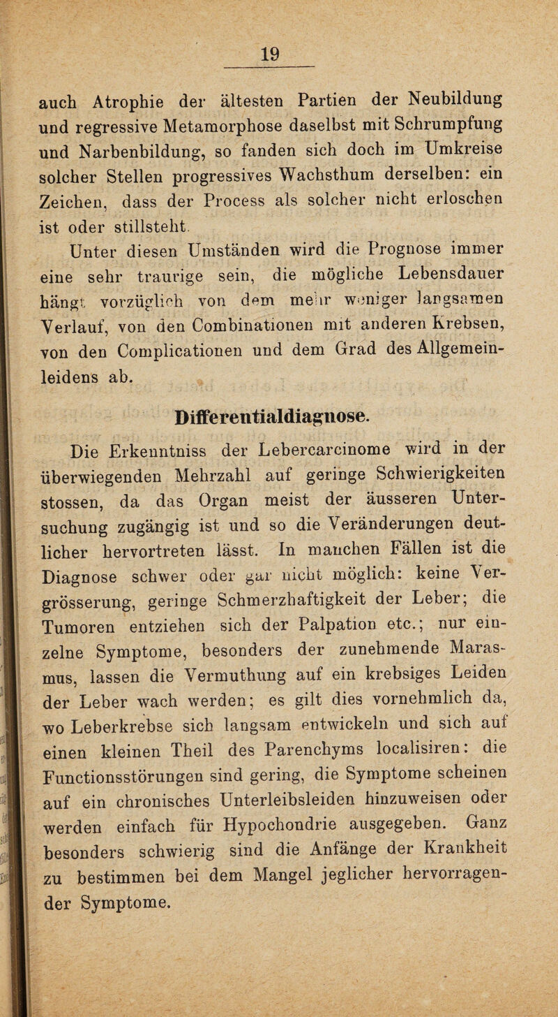 auch Atrophie der ältesten Partien der Neubildung und regressive Metamorphose daselbst mit Schrumpfung und Narbenbildung, so fanden sich doch im Umkreise solcher Stellen progressives Wachsthum derselben: ein Zeichen, dass der Process als solcher nicht erloschen ist oder stillsteht. Unter diesen Umständen wird die Prognose immer eine sehr traurige sein, die mögliche Lebensdauer hängt vorzüglich von dem mehr weniger langsamen Verlauf, von den Combinationen mit anderen Krebsen, von den Complicationen und dem Grad des Allgemein¬ leidens ab. Differentialdiagnose. Die Erkenntniss der Lebercarcinome wird in der überwiegenden Mehrzahl auf geringe Schwierigkeiten stossen, da das Organ meist der äusseren Unter¬ suchung zugängig ist und so die Veränderungen deut¬ licher hervortreten lässt. In manchen Fällen ist die Diagnose schwer oder gar nicht möglich: keine Ver- grösserung, geringe Schmerzhaftigkeit der Leber; die Tumoren entziehen sich der Palpation etc.; nur ein¬ zelne Symptome, besonders der zunehmende Maras¬ mus, lassen die Vermuthung auf ein krebsiges Leiden der Leber wach werden; es gilt dies vornehmlich da, wo Leberkrebse sich langsam entwickeln und sich auf einen kleinen Theil des Parenchyms localisiren: die Functionsstörungen sind gering, die Symptome scheinen auf ein chronisches Unterleibsleiden hinzuweisen oder werden einfach für Hypochondrie ausgegeben. Ganz besonders schwierig sind die Anfänge der Krankheit zu bestimmen bei dem Mangel jeglicher hervorragen¬ der Symptome.