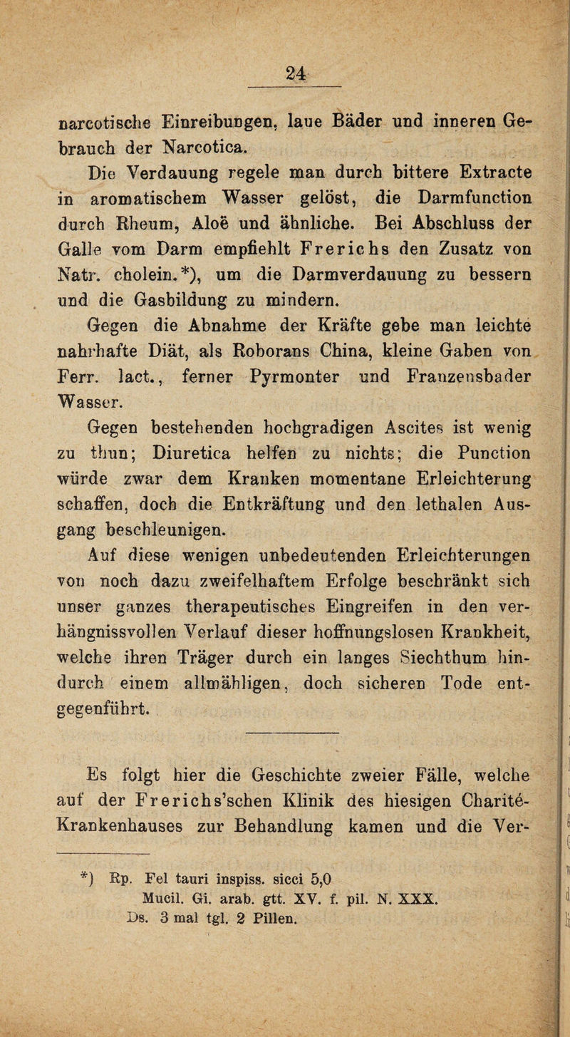 24_ narcotische Einreibungen, laue Bäder und inneren Ge¬ brauch der Narcotica. Die Verdauung regele man durch bittere Extracte in aromatischem Wasser gelöst, die Darmfunction durch Rheum, Aloe und ähnliche. Bei Abschluss der Galle vom Darm empfiehlt Frerichs den Zusatz von Natr. cholein. *), um die Darmverdauung zu bessern und die Gasbildung zu mindern. Gegen die Abnahme der Kräfte gebe man leichte nahrhafte Diät, als Roborans China, kleine Gaben von Ferr. lact., ferner Pyrmonter und Franzensbader Wasser. Gegen bestehenden hochgradigen Ascites ist wenig zu thun; Diuretica helfen zu nichts; die Punetion würde zwar dem Kranken momentane Erleichterung schaffen, doch die Entkräftung und den lethalen Aus¬ gang beschleunigen. Auf diese wenigen unbedeutenden Erleichterungen von noch dazu zweifelhaftem Erfolge beschränkt sich unser ganzes therapeutisches Eingreifen in den ver¬ hau gniss vollen Verlauf dieser hoffnungslosen Krankheit, welche ihren Träger durch ein langes Siechthum hin¬ durch einem allmähligen, doch sicheren Tode ent¬ gegenführt. Es folgt hier die Geschichte zweier Fälle, welche auf der Frerichs’schen Klinik des hiesigen Charite- Krankenhauses zur Behandlung kamen und die Ver- *) Pp. Fel tauri inspiss, sicci 5,0 Mucil. Gi. arab. gtt. XV. f. pil. N. XXX.