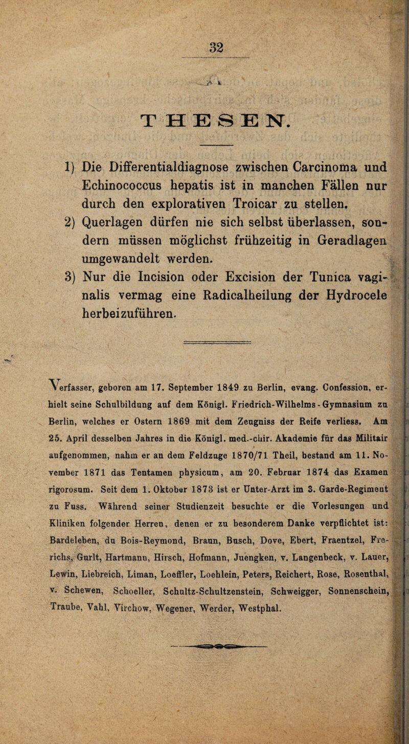 THESEN. 1) Die Differentialdiagnose zwischen Carcinoma und Echinococcus hepatis ist in manchen Fällen nur durch den explorativen Troicar zu stellen. 2) Querlagen dürfen nie sich selbst überlassen, son¬ dern müssen möglichst frühzeitig in Geradlagen umgewandelt werden. 3) Nur die Incision oder Excision der Tunica vagi¬ nalis vermag eine Radicalheilung der Hydrocele herbeizuführen. Verfasser, geboren am 17. September 1849 zu Berlin, evang. Confession, er¬ hielt seine Schulbildung auf dem König!. Friedrich-Wilhelms - Gymnasium zu Berlin, welches er Ostern 1869 mit dem Zeugniss der Reife verüess. Am 25. April desselben Jahres in die Königl. med.-chir. Akademie für das Militair aufgenommen, nahm er an dem Feldzage 1870/71 Theil, bestand am 11. No¬ vember 1871 das Tentamen physicum, am 20. Februar 1874 das Examen rigorosum. Seit dem 1. Oktober 1873 ist er Unter-Arzt im 3. Garde-Regiment zu Fass. Während seiner Studienzeit besuchte er die Vorlesungen und Kliniken folgender Herren, denen er zu besonderem Danke verpflichtet ist: Bardeleben, du Bois-Reymond, Braun, Busch, Dove, Ebert, Fraentzel, Fre- richs, Gurlt, Hartmann, Hirsch, Hofmann, Juengken, v. Langenbeck, v. Lauer, LpWin, Liebreich, Liman, Loeffler, Loehlein, Peters, Reichert, Rose, Rosenthal, v. Schewen, Schoeller, Schultz-Schultzenstein, Schweigger, Sonnenschein, Traube, Vahl, Virchow. Wegener, Werder, Westphal.