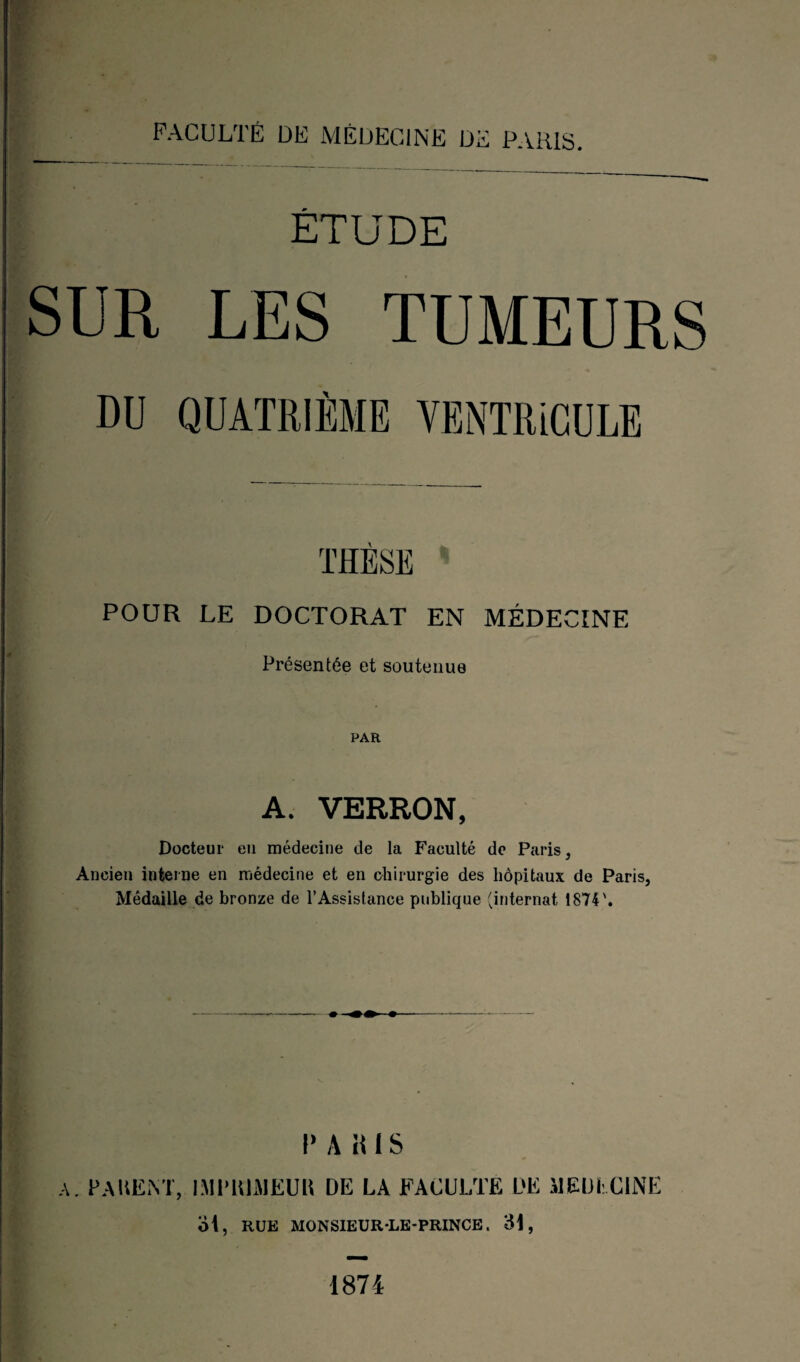 FACULTÉ DE MÉDECINE DE PARIS. ÉTUDE SUR LES TUMEURS POUR LE DOCTORAT EN MÉDECINE Présentée et soutenue PAR A. VERRON, Docteur eu médecine de la Faculté de Paris, Ancien interne en médecine et en chirurgie des hôpitaux de Paris, Médaille de bronze de l’Assistance publique (internat 1874'. r a H1 s A. PA KLM, I Ml'KLM EU II DE LA FACULTE DE MEDECINE ol, RUE MONSIEUR-LE-PRINCE. 31, 1874