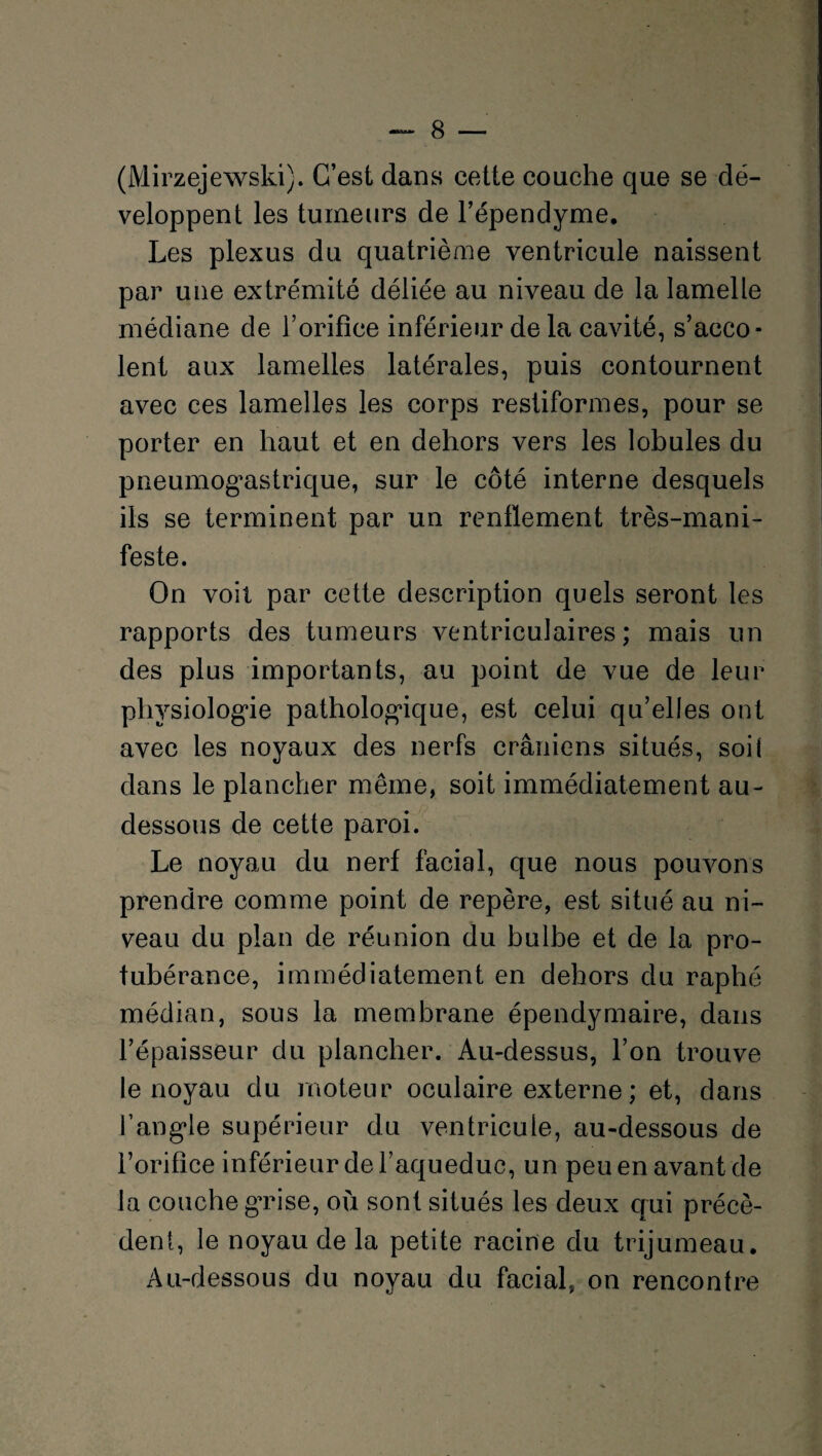 (Mirzejewski). C’est dans cette couche que se dé¬ veloppent les tumeurs de l’épendyme. Les plexus du quatrième ventricule naissent par une extrémité déliée au niveau de la lamelle médiane de l’orifice inférieur de la cavité, s’acco¬ lent aux lamelles latérales, puis contournent avec ces lamelles les corps restiformes, pour se porter en haut et en dehors vers les lobules du pneumogastrique, sur le côté interne desquels ils se terminent par un renflement très-mani¬ feste. On voit par cette description quels seront les rapports des tumeurs ventriculaires; mais un des plus importants, au point de vue de leur physiologue pathologique, est celui qu’elles ont avec les noyaux des nerfs crâniens situés, soi! dans le plancher même, soit immédiatement au- dessous de cette paroi. Le noyau du nerf facial, que nous pouvons prendre comme point de repère, est situé au ni¬ veau du plan de réunion du bulbe et de la pro¬ tubérance, immédiatement en dehors du raphé médian, sous la membrane épendymaire, dans l’épaisseur du plancher. Au-dessus, l’on trouve le noyau du moteur oculaire externe ; et, dans l’angle supérieur du ventricule, au-dessous de l’orifice inférieur de l’aqueduc, un peu en avant de la couche grise, où sont situés les deux qui précè¬ dent, le noyau de la petite racine du trijumeau. Au-dessous du noyau du facial, on rencontre