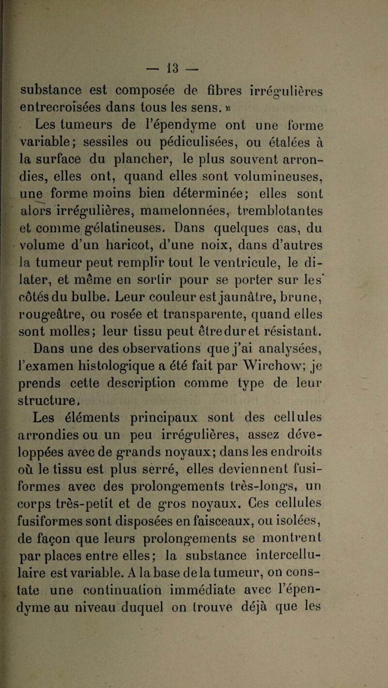 substance est composée de fibres irrégulières entrecroisées dans tous les sens. » Les tumeurs de l’épendyme ont une forme variable; sessiles ou pédiculisées, ou étalées à la surface du plancher, le plus souvent arron¬ dies, elles ont, quand elles sont volumineuses, une forme moins bien déterminée; elles sont alors irrégulières, mamelonnées, tremblotantes et comme gélatineuses. Dans quelques cas, du volume d’un haricot, d’une noix, dans d’autres la tumeur peut remplir tout le ventricule, le di¬ later, et même en sortir pour se porter sur les* côtés du bulbe. Leur couleur est jaunâtre, brune, rougeâtre, ou rosée et transparente, quand elles sont molles; leur tissu peut être dur et résistant. Dans une des observations que j’ai analysées, l’examen histologique a été fait par Wirchow; je prends cette description comme type de leur structure. Les éléments principaux sont des cellules arrondies ou un peu irrégulières, assez déve¬ loppées avec de grands noyaux; dans les endroits où le tissu est plus serré, elles deviennent fusi¬ formes avec des prolongements très-longs, un corps très-petit et de gros noyaux. Ces cellules fusiformes sont disposées en faisceaux, ou isolées, de façon que leurs prolongements se montrent par places entre elles; la substance intercellu¬ laire est variable. A la base delà tumeur, on cons¬ tate une continuation immédiate avec l’épen- dyme au niveau duquel on trouve déjà que les