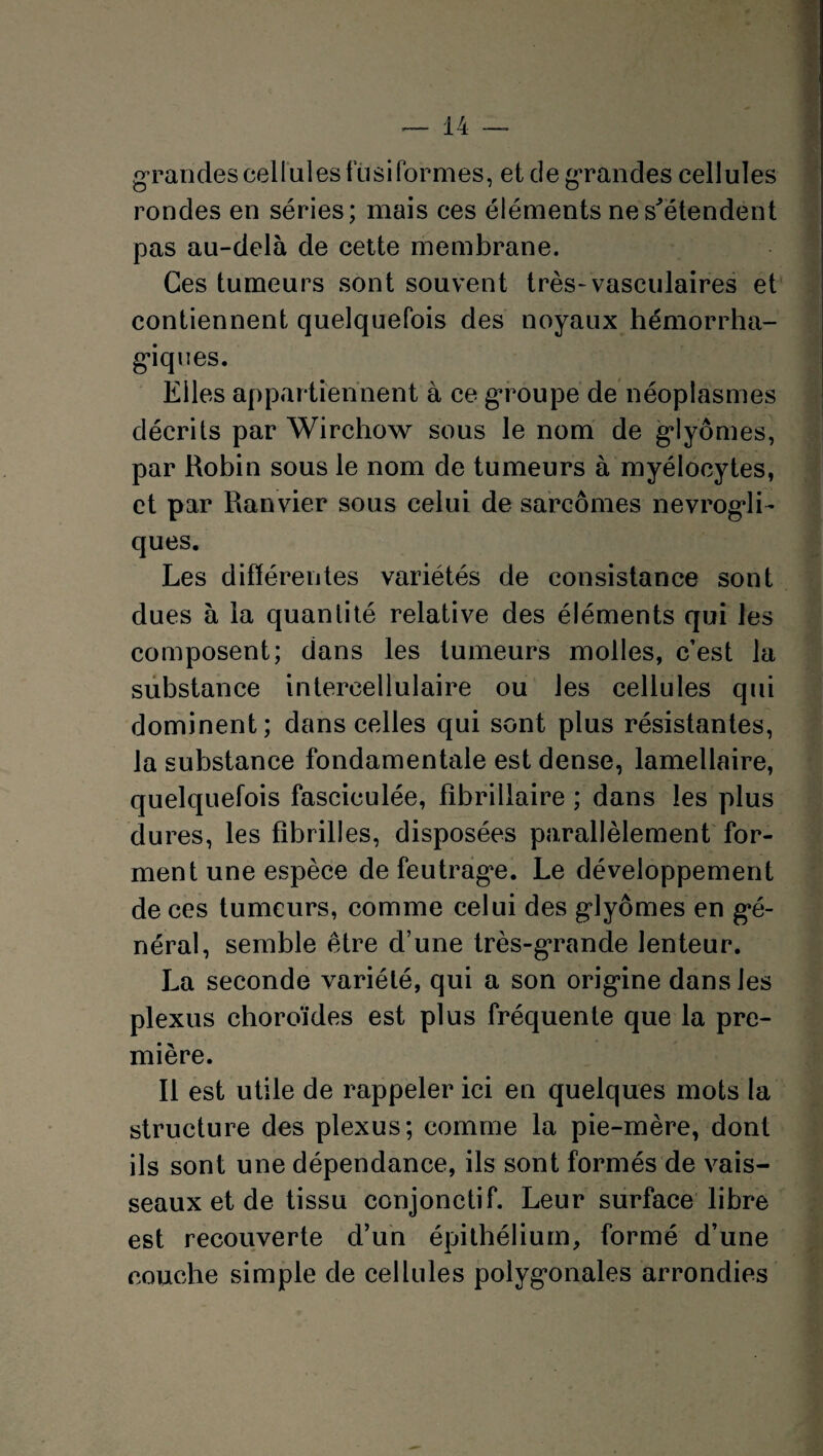 g randes cellules fusiformes, et de grandes cellules rondes en séries; mais ces éléments ne s'étendent pas au-delà de cette membrane. Ces tumeurs sont souvent très-vasculaires et contiennent quelquefois des noyaux hémorrha¬ giques. Elles appartiennent à ce groupe de néoplasmes décrits par Wirchow sous le nom de giyômes, par Robin sous le nom de tumeurs à myélocytes, et par Ranvier sous celui de sarcomes nevrogli- ques. Les différentes variétés de consistance sont dues à la quantité relative des éléments qui les composent; dans les tumeurs molles, c’est la substance intercellulaire ou les cellules qui dominent; dans celles qui sont plus résistantes, la substance fondamentale est dense, lamellaire, quelquefois fasciculée, fîbriliaire ; dans les plus dures, les fibrilles, disposées parallèlement for¬ ment une espèce de feutrage. Le développement de ces tumeurs, comme celui des giyômes en gé¬ néral, semble être d’une très-grande lenteur. La seconde variété, qui a son origine dans les plexus choroïdes est plus fréquente que la pre¬ mière. Il est utile de rappeler ici en quelques mots la structure des plexus; comme la pie-mère, dont ils sont une dépendance, ils sont formés de vais¬ seaux et de tissu conjonctif. Leur surface libre est recouverte d’un épithélium, formé d’une couche simple de cellules polygonales arrondies