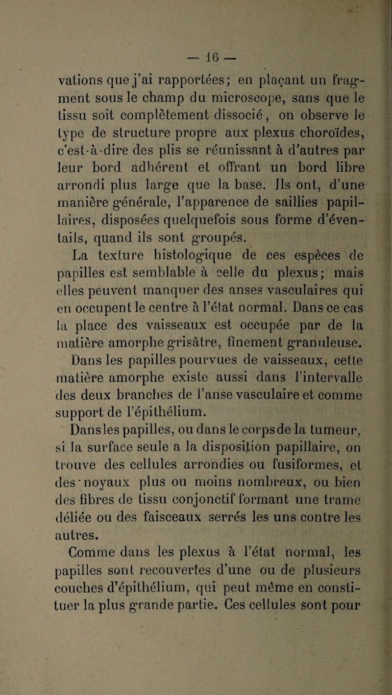 valions que j’ai rapportées; en plaçant un frag¬ ment sous le champ du microscope, sans que le tissu soit complètement dissocié, on observe le type de structure propre aux plexus choroïdes, c’est-à-dire des plis se réunissant à d'autres par leur bord adhérent et offrant un bord libre arrondi plus large que la base. Ils ont, d’une manière générale, l’apparence de saillies papil¬ laires, disposées quelquefois sous forme d’éven¬ tails, quand ils sont groupés. La texture histologique de ces espèces de papilles est semblable à celle du plexus; mais elles peuvent manquer des anses vasculaires qui en occupent le centre à l’état normal. Dans ce cas la place des vaisseaux est occupée par de la matière amorphe grisâtre, finement granuleuse. Dans les papilles pourvues de vaisseaux, cette matière amorphe existe aussi dans l’intervalle des deux branches de l’anse vasculaire et comme support de l’épithélium. Dans les papilles, ou dans le corps de la tumeur, si la surface seule a la disposition papillaire, on trouve des cellules arrondies ou fusiformes, et des noyaux plus ou moins nombreux, ou bien des fibres de tissu conjonctif formant une trame déliée ou des faisceaux serrés les uns contre les autres. Comme dans les plexus à l’état normal, les papilles sont recouvertes d’une ou de plusieurs couches d’épithélium, qui peut même en consti¬ tuer la plus grande partie. Ces cellules sont pour