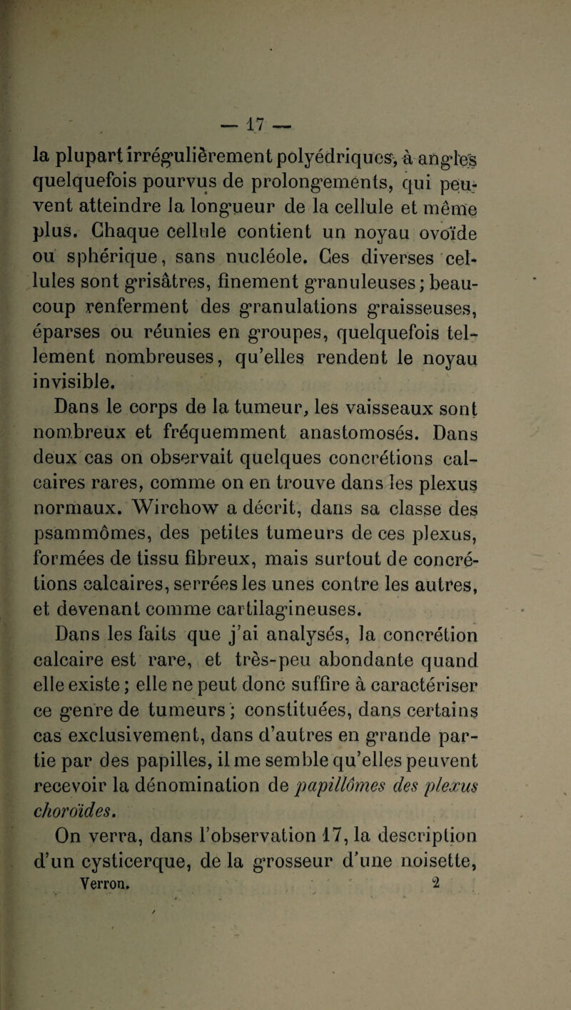 la plupart irrégulièrement polyédriques* à angles quelquefois pourvus de prolongements, qui peu¬ vent atteindre la longueur de la cellule et même plus. Chaque cellule contient un noyau ovoïde ou sphérique, sans nucléole. Ces diverses cel¬ lules sont grisâtres, finement granuleuses; beau¬ coup renferment des granulations graisseuses, éparses ou réunies en groupes, quelquefois tel¬ lement nombreuses, qu’elles rendent le noyau invisible. Dans le corps de la tumeur, les vaisseaux sont nombreux et fréquemment anastomosés. Dans deux cas on observait quelques concrétions cal¬ caires rares, comme on en trouve dans les plexus normaux. Wirchow a décrit, dans sa classe des psammômes, des petites tumeurs de ces plexus, formées de tissu fibreux, mais surtout de concré¬ tions calcaires, serrées les unes contre les autres, et devenant comme cartilagineuses. Dans les faits que j’ai analysés, la concrétion calcaire est rare, et très-peu abondante quand elle existe ; elle ne peut donc suffire à caractériser ce genre de tumeurs ; constituées, dans certains cas exclusivement, dans d’autres en grande par¬ tie par des papilles, il me semble qu’elles peuvent recevoir la dénomination de papillômes des plexus choroïdes. On verra, dans l’observation 17, la description d’un cysticerque, de la grosseur d’une noisette, Verron. 2