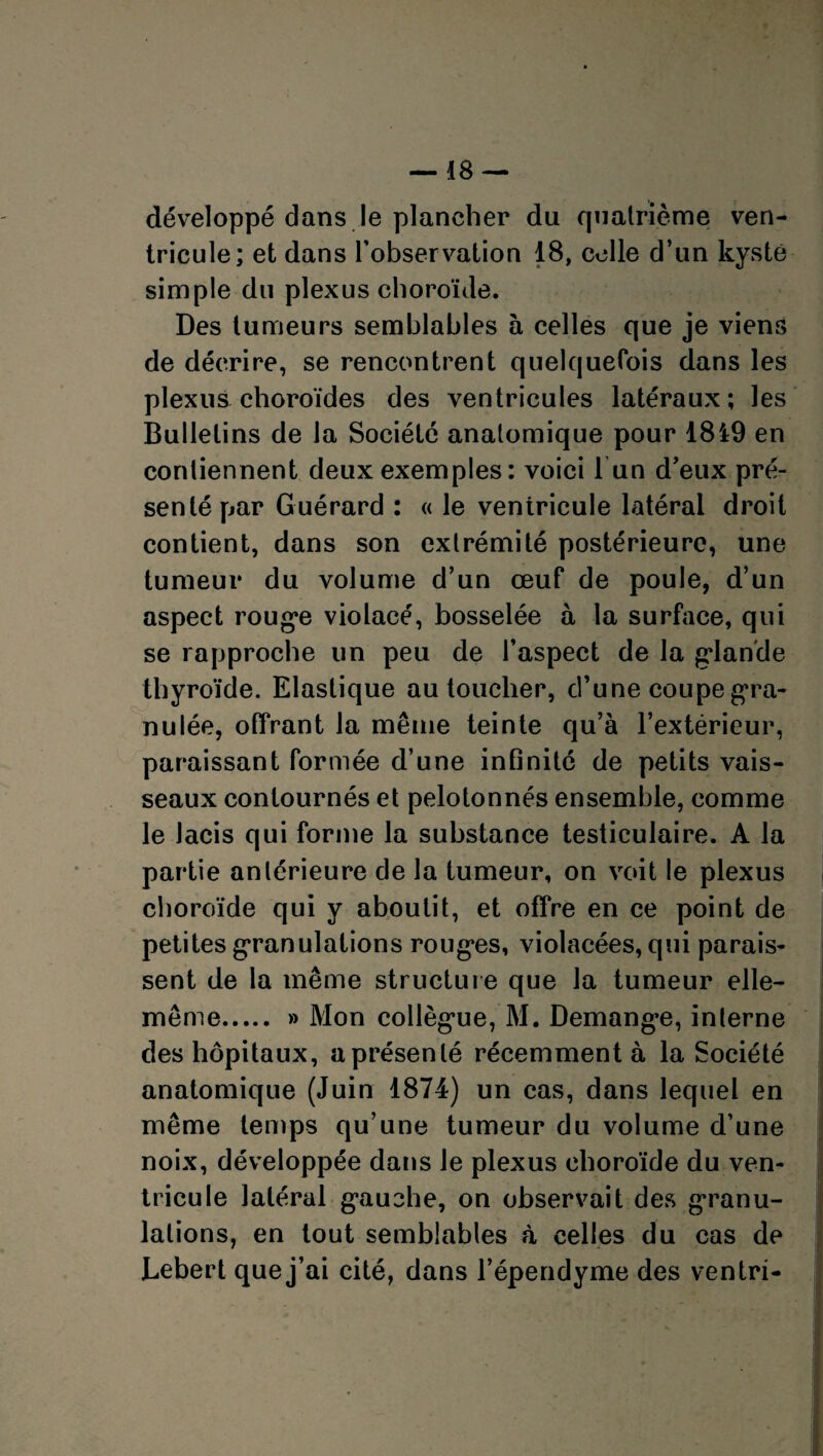 développé dans le plancher du quatrième ven¬ tricule; et dans l’observation 18, celle d’un kyste simple du plexus choroïde. Des tumeurs semblables à celles que je viens de décrire, se rencontrent quelquefois dans les plexus choroïdes des ventricules latéraux; les Bulletins de la Société anatomique pour 1819 en contiennent deux exemples: voici l un d’eux pré¬ senté par Guérard : « le veniricule latéral droit contient, dans son extrémité postérieure, une tumeur du volume d’un œuf de poule, d’un aspect roug*e violacé, bosselée à la surface, qui se rapproche un peu de l’aspect de la gdande thyroïde. Elastique au toucher, d’une coupe gra¬ nulée, offrant la même teinte qu’à l’extérieur, paraissant formée d’une infinité de petits vais¬ seaux contournés et pelotonnés ensemble, comme le lacis qui forme la substance testiculaire. A la partie antérieure de la tumeur, on voit le plexus choroïde qui y aboutit, et offre en ce point de petites granulations roug*es, violacées, qui parais¬ sent de la même structure que la tumeur elle- même. » Mon collègme, M. Demang’e, interne des hôpitaux, aprésenlé récemment à la Société anatomique (Juin 1874) un cas, dans lequel en même temps qu’une tumeur du volume d’une noix, développée dans le plexus choroïde du ven¬ tricule latéral g*auche, on observait des granu¬ lations, en tout semblables à celles du cas de Lebert que j’ai cité, dans l’épendyme des ventri-