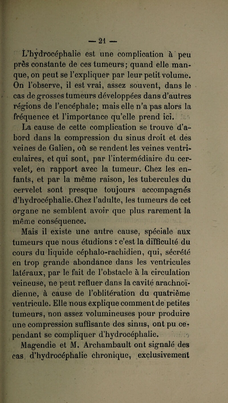 L’hydrocéphalie est une complication à peu près constante de ces tumeurs; quand elle man¬ que, on peut se l’expliquer par leur petit volume. On l’observe, il est vrai, assez souvent, dans le cas de grosses tumeurs développées dans d’autres régions de l’encéphale; mais elle n’a pas alors la fréquence et l’importance qu’elle prend ici. La cause de cette complication se trouve d’a¬ bord dans la compression du sinus droit et des veines de Galien, où se rendent les veines ventri¬ culaires, et qui sont, par l’intermédiaire du cer¬ velet, en rapport avec la tumeur. Chez les en¬ fants, et par la même raison, les tubercules du cervelet sont presque toujours accompagnés d’hydrocéphalie. Chez l’adulte, les tumeurs de cet organe ne semblent avoir que plus rarement la même conséquence. Mais il existe une autre cause, spéciale aux tumeurs que nous étudions : c’est la difficulté du cours du liquide céphalo-rachidien, qui, sécrété en trop grande abondance dans les ventricules latéraux, par le fait de l’obstacle à la circulation veineuse, ne peut refluer dans la cavité arachnoï¬ dienne, à cause de l’oblitération du quatrième ventricule. Elle nous explique comment de petites tumeurs, non assez volumineuses pour produire une compression suffisante des sinus, ont pu ce¬ pendant se compliquer d’hydrocéphalie. ; Magendie et M. Archambault ont signalé des cas d’hydrocéphalie chronique, exclusivement