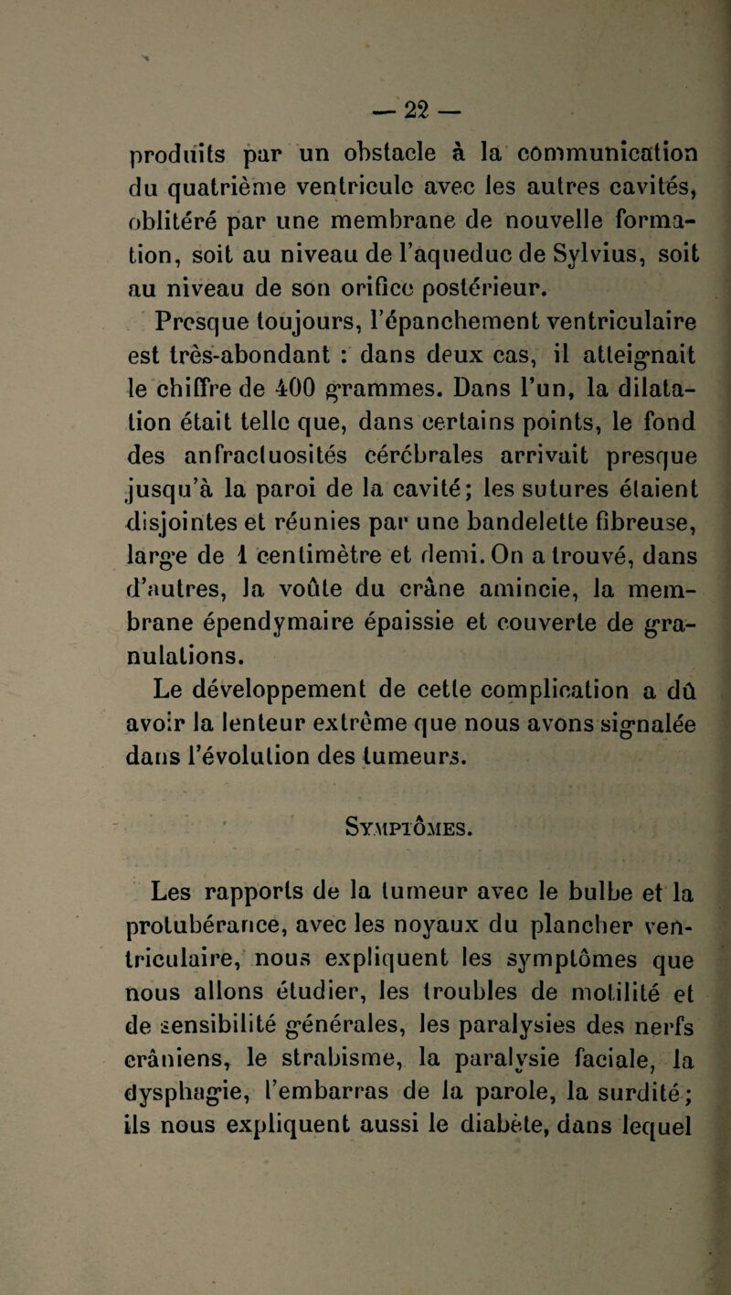 produits par un obstacle à la communication du quatrième ventricule avec les autres cavités, oblitéré par une membrane de nouvelle forma¬ tion, soit au niveau de l’aqueduc de Sylvius, soit au niveau de son orifice postérieur. Presque toujours, l’épanchement ventriculaire est très-abondant : dans deux cas, il atteignait le chiffre de 400 grammes. Dans l’un, la dilata¬ tion était telle que, dans certains points, le fond des anfractuosités cérébrales arrivait presque jusqu’à la paroi de la cavité; les sutures étaient disjointes et réunies par une bandelette fibreuse, large de 1 centimètre et demi. On a trouvé, dans d’autres, la voûte du crâne amincie, la mem¬ brane épendymaire épaissie et couverte de gra¬ nulations. Le développement de cette complication a dû avoir la lenteur extrême que nous avons signalée dans l’évolution des tumeurs. Symptômes. Les rapports de la tumeur avec le bulbe et la protubérance, avec les noyaux du plancher ven¬ triculaire, nous expliquent les symptômes que nous allons étudier, les troubles de motilité et de sensibilité générales, les paralysies des nerfs crâniens, le strabisme, la paralysie faciale, la dysphagie, l’embarras de la parole, la surdité ; ils nous expliquent aussi le diabète, dans lequel