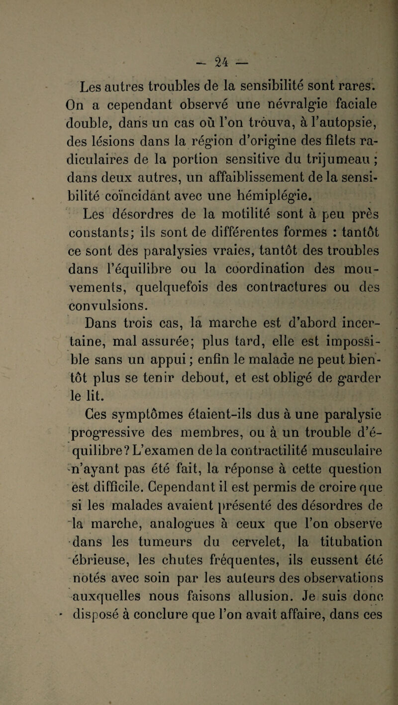 Les autres troubles de la sensibilité sont rares. On a cependant observé une névralgie faciale double, dans un cas où l’on trouva, à l’autopsie, des lésions dans la région d’origine des filets ra¬ diculaires de la portion sensitive du trijumeau ; dans deux autres, un affaiblissement de la sensi¬ bilité coïncidant avec une hémiplégie. Les désordres de la motilité sont à peu près constants; ils sont de différentes formes : tantôt ce sont des paralysies vraies, tantôt des troubles dans l’équilibre ou la coordination des mou¬ vements, quelquefois des contractures ou des convulsions. Dans trois cas, la marche est d’abord incer¬ taine, mal assurée; plus tard, elle est impossi¬ ble sans un appui ; enfin le malade ne peut bien¬ tôt plus se tenir debout, et est obligé de garder le lit. Ces symptômes étaient-ils dus à une paralysie progressive des membres, ou à un trouble d’é¬ quilibre? L’examen de la contractilité musculaire n’ayant pas été fait, la réponse à cette question est difficile. Cependant il est permis de croire que si les malades avaient présenté des désordres de la marche, analogies à ceux que l’on observe •dans les tumeurs du cervelet, la titubation ébrieuse, les chutes fréquentes, ils eussent été notés avec soin par les auteurs des observations auxquelles nous faisons allusion. Je suis donc disposé à conclure que l’on avait affaire, dans ces
