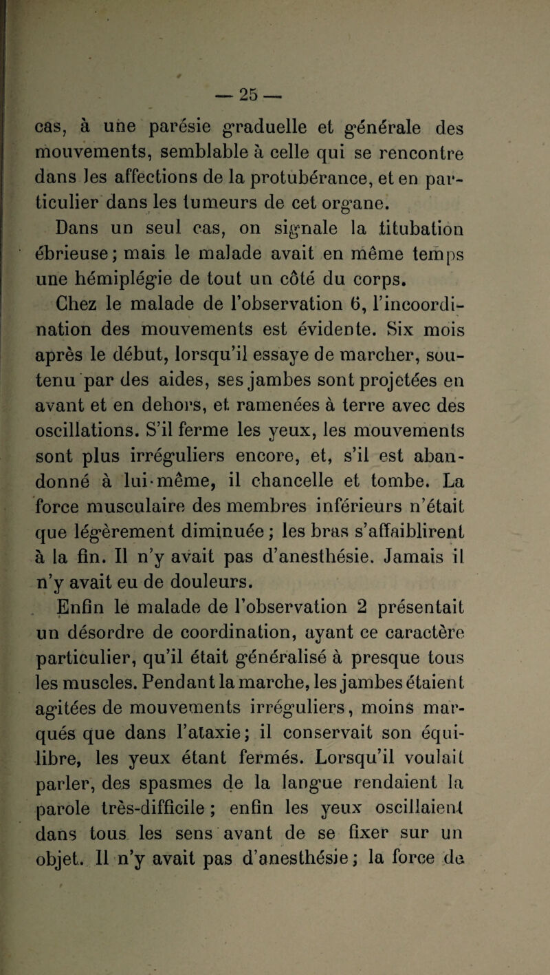 cas, à une parésie graduelle et générale des mouvements, semblable à celle qui se rencontre dans Jes affections de la protubérance, et en par¬ ticulier dans les tumeurs de cet organe. Dans un seul cas, on signale la titubation ébrieuse; mais le malade avait en même temps une hémiplégie de tout un côté du corps. Chez le malade de l’observation 6, l’incoordi¬ nation des mouvements est évidente. Six mois après le début, lorsqu’il essaye de marcher, sou¬ tenu par des aides, ses jambes sont projetées en avant et en dehors, et ramenées à terre avec des oscillations. S’il ferme les yeux, les mouvements sont plus irréguliers encore, et, s’il est aban- donné à lui-même, il chancelle et tombe. La force musculaire des membres inférieurs n’était que légèrement diminuée ; les bras s’affaiblirent à la fin. Il n’y avait pas d’anesthésie. Jamais il n’y avait eu de douleurs. Enfin le malade de l’observation 2 présentait un désordre de coordination, ayant ce caractère particulier, qu’il était généralisé à presque tous les muscles. Pendant la marche, les jambes étaient agitées de mouvements irréguliers, moins mar¬ qués que dans l’ataxie; il conservait son équi¬ libre, les yeux étant fermés. Lorsqu’il voulait parler, des spasmes de la langue rendaient la parole très-difficile ; enfin les yeux oscillaient dans tous les sens avant de se fixer sur un objet. Il n’y avait pas d’anesthésie; la force de