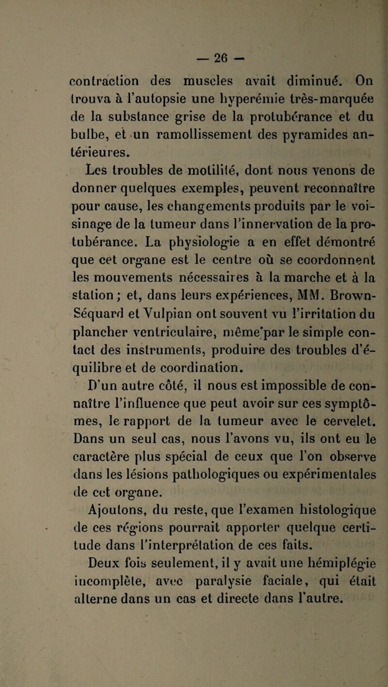 contraction des muscles avait diminué. On trouva à l’autopsie une hyperémie très-marquée de la substance grise de la protubérance et du bulbe, et un ramollissement des pyramides an¬ térieures. Les troubles de motilité, dont nous venons de donner quelques exemples, peuvent reconnaître pour cause, les changements produits par le voi¬ sinage de la tumeur dans l'innervation de la pro¬ tubérance. La physiologie a en effet démontré que cet organe est le centre où se coordonnent les mouvements nécessaires à la marche et à la station; et, dans leurs expériences, MM. Brown- Séquard et Vulpian ont souvent vu l’irritation du plancher ventriculaire, même-par le simple con¬ tact des instruments, produire des troubles d’é¬ quilibre et de coordination. D’un autre côté, il nous est impossible de con¬ naître l’influence que peut avoir sur ces symptô¬ mes, le rapport de la tumeur avec le cervelet. Dans un seul cas, nous l’avons vu, ils ont eu le caractère plus spécial de ceux que l’on observe dans les lésions pathologiques ou expérimentales de cet organe. Ajoutons, du reste, que l’examen histologique de ces régions pourrait apporter quelque certi¬ tude dans l’interprétation de ces faits. Deux fois seulement, il y avait une hémiplégie incomplète, avec paralysie faciale, qui était alterne dans un cas et directe dans l’autre.