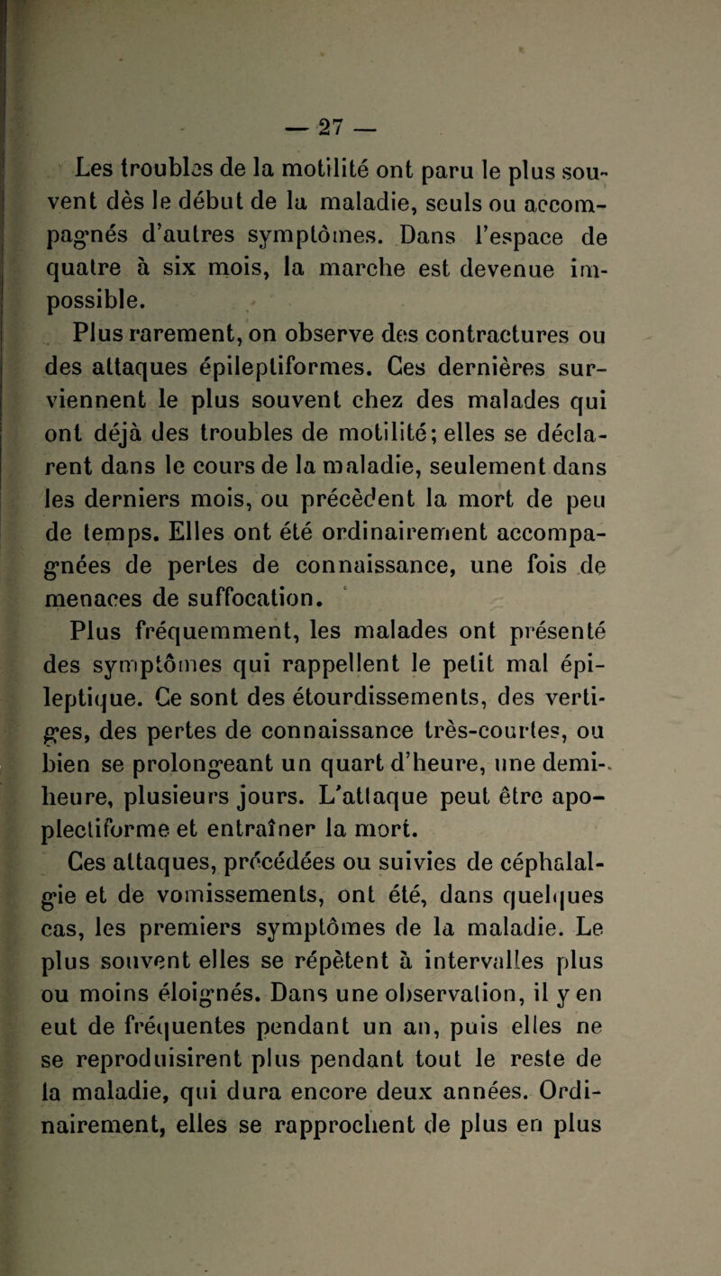 Les troubles de la motilité ont paru le plus sou¬ vent dès le début de la maladie, seuls ou accom¬ pagnés d’autres symptômes. Dans l’espace de quatre à six mois, la marche est devenue im¬ possible. Plus rarement, on observe des contractures ou des attaques épileptiformes. Ces dernières sur¬ viennent le plus souvent chez des malades qui ont déjà des troubles de motilité; elles se décla¬ rent dans le cours de la maladie, seulement dans les derniers mois, ou précèdent la mort de peu de temps. Elles ont été ordinairement accompa¬ gnées de pertes de connaissance, une fois de menaces de suffocation. Plus fréquemment, les malades ont présenté des symptômes qui rappellent le petit mal épi¬ leptique. Ce sont des étourdissements, des verti¬ ges, des pertes de connaissance très-courtes, ou bien se prolongeant un quart d’heure, une demi-, heure, plusieurs jours. L'attaque peut être apo- plectiforme et entraîner la mort. Ces attaques, précédées ou suivies de céphalal¬ gie et de vomissements, ont été, dans quelques cas, les premiers symptômes de la maladie. Le plus souvent elles se répètent à intervalles plus ou moins éloigmés. Dans une observation, il yen eut de fréquentes pendant un an, puis elles ne se reproduisirent plus pendant tout le reste de la maladie, qui dura encore deux années. Ordi¬ nairement, elles se rapprochent de plus en plus
