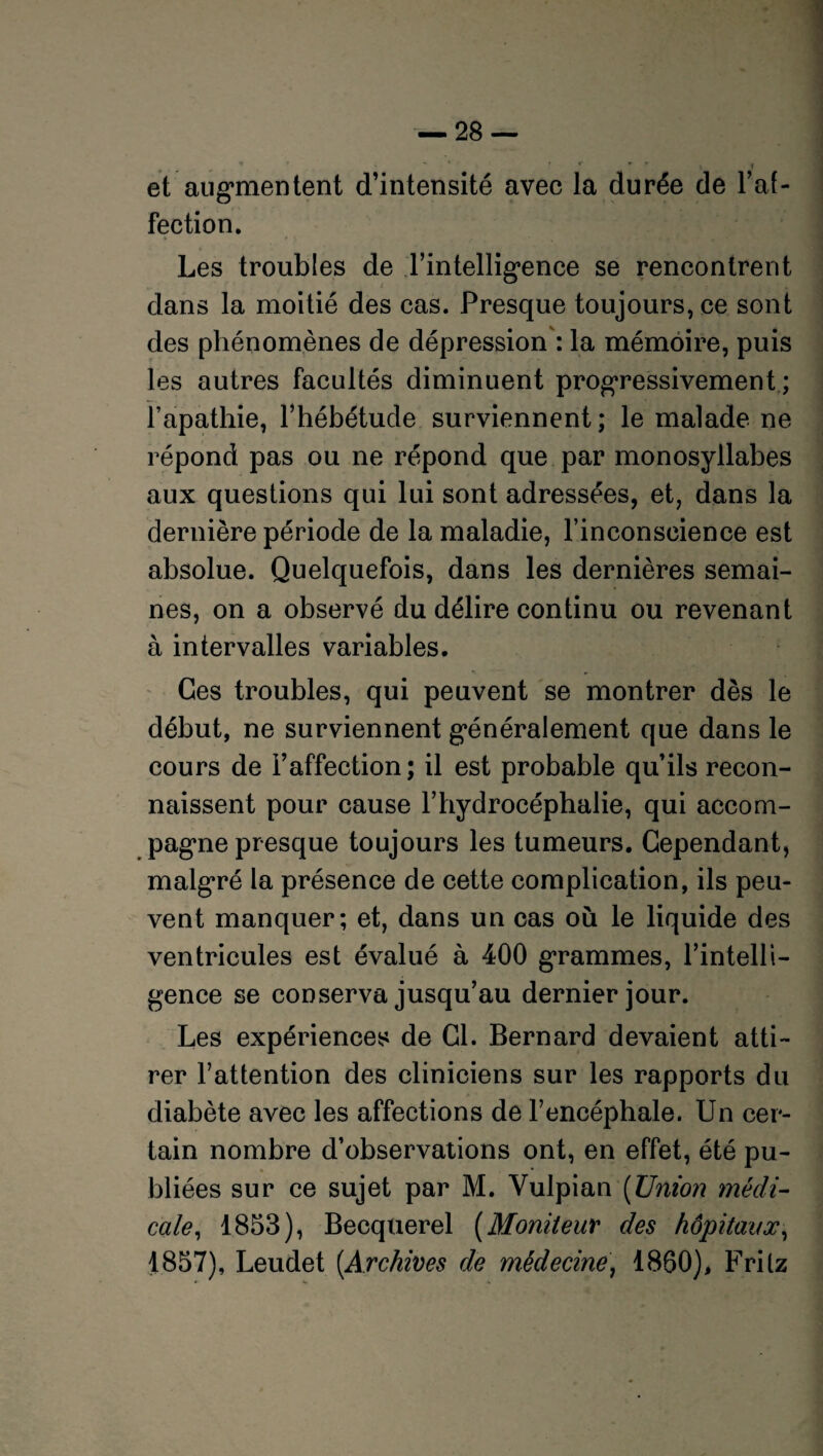 ’ * ' >c -r v f et augmentent d’intensité avec la durée de l’af¬ fection. Les troubles de l’intelligence se rencontrent dans la moitié des cas. Presque toujours, ce sont des phénomènes de dépression : la mémoire, puis les autres facultés diminuent progressivement ; fapathie, l’hébétude surviennent; le malade ne répond pas ou ne répond que par monosyllabes aux questions qui lui sont adressées, et, dans la dernière période de la maladie, l’inconscience est absolue. Quelquefois, dans les dernières semai¬ nes, on a observé du délire continu ou revenant à intervalles variables. Ces troubles, qui peuvent se montrer dès le début, ne surviennent généralement que dans le cours de l’affection; il est probable qu’ils recon¬ naissent pour cause l’hydrocéphalie, qui accom¬ pagne presque toujours les tumeurs. Cependant, malgré la présence de cette complication, ils peu¬ vent manquer; et, dans un cas où le liquide des ventricules est évalué à 400 grammes, l’intelli¬ gence se conserva jusqu’au dernier jour. Les expériences de Cl. Bernard devaient atti¬ rer l’attention des cliniciens sur les rapports du diabète avec les affections de l’encéphale. Un cer¬ tain nombre d’observations ont, en effet, été pu¬ bliées sur ce sujet par M. Vulpian (Union médi¬ cale, 1853), Becquerel (Moniteur des hôpitaux, 1857), Leudet [Archives de médecine, 1860), Frilz