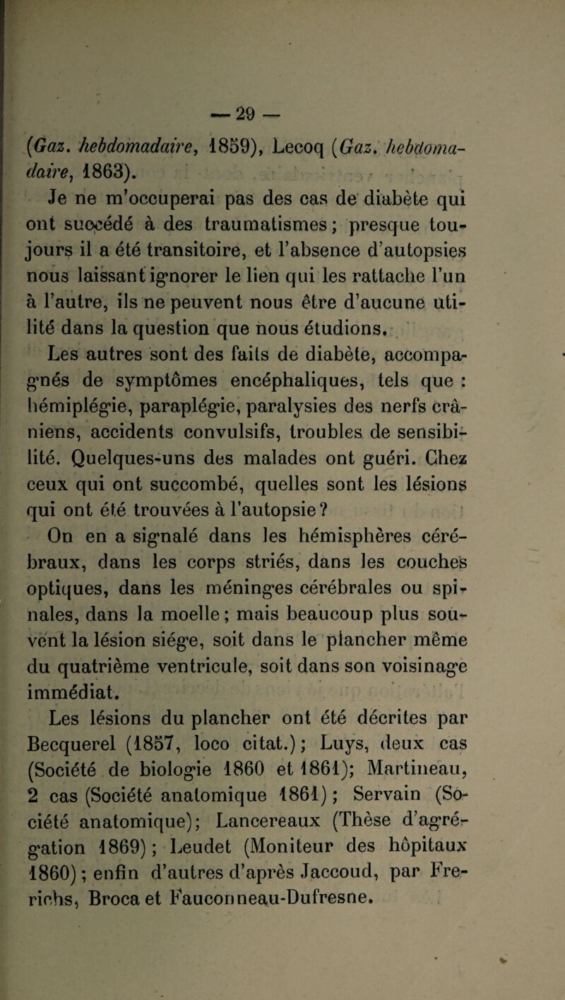 (Gaz. hebdomadaire, 1859), Lecoq (Gaz. hebdoma¬ daire , 1863). ‘ •; ;> ; * . - ' , Je ne m’occuperai pas des cas de diabète qui ont succédé à des traumatismes ; presque tou¬ jours il a été transitoire, et l’absence d’autopsies nous laissant ignorer le lien qui les rattache l’un * t h l’autre, ils ne peuvent nous être d’aucune uti¬ lité dans la question que nous étudions. Les autres sont des faits de diabète, accompa¬ gnés de symptômes encéphaliques, tels que : hémiplégie, paraplégie, paralysies des nerfs crâ¬ niens, accidents convulsifs, troubles de sensibi¬ lité. Quelques-uns des malades ont guéri. Chez ceux qui ont succombé, quelles sont les lésions qui ont été trouvées à l’autopsie ? On en a signalé dans les hémisphères céré¬ braux, dans les corps striés, dans les couches optiques, dans les méninges cérébrales ou spi* nales, dans la moelle; mais beaucoup plus sou¬ vent la lésion siège, soit dans le plancher même du quatrième ventricule, soit dans son voisinage immédiat. Les lésions du plancher ont été décrites par Becquerel (1857, loco citât.); Luys, deux cas (Société de biologie 1860 et 1861); Martineau, 2 cas (Société anatomique 1861) ; Servain (So¬ ciété anatomique); Lancereaux (Thèse d’agré¬ gation 1869); Leudet (Moniteur des hôpitaux 1860) ; enfin d’autres d’après Jaccoud, par Fre- richs, Brocaet Fauconneau-Dufresne. V