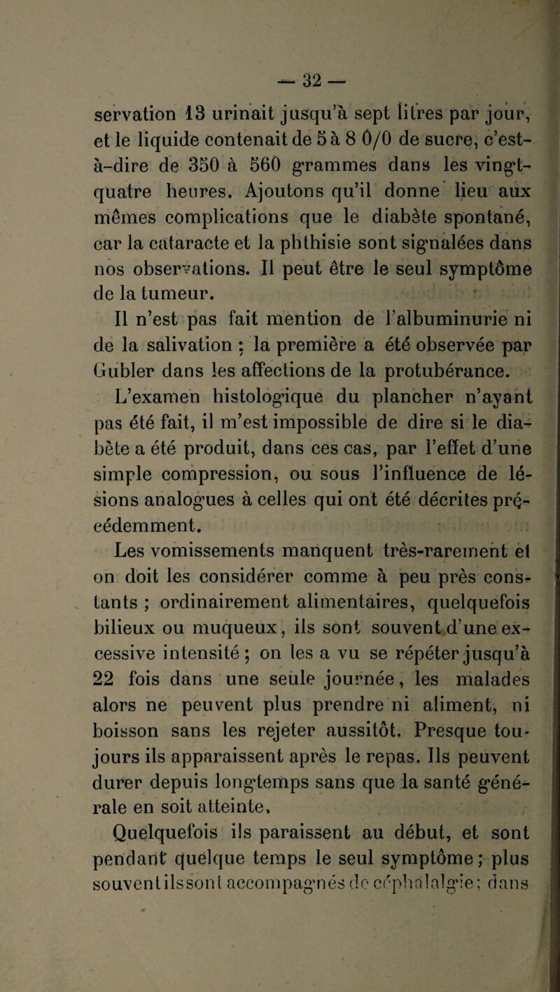 servation 13 urinait jusqu’à sept litres par jour, et le liquide contenait de 5 à 8 0/0 de sucre, c’est- à-dire de 350 à 560 grammes dans les vingt- quatre heures. Ajoutons qu’il donne lieu aux mêmes complications que le diabète spontané, car la cataracte et la phthisie sont signalées dans nos observations. Il peut être le seul symptôme de la tumeur. Il n’est pas fait mention de l’albuminurie ni de la salivation ; la première a été observée par Gubler dans les affections de la protubérance. L’examen histologique du plancher n’ayant pas été fait, il m’est impossible de dire si le dia¬ bète a été produit, dans ces cas, par l’effet d’une simple compression, ou sous l’influence de lé¬ sions analogues à celles qui ont été décrites pré¬ cédemment. Les vomissements manquent très-rarement et on doit les considérer comme à peu près cons¬ tants ; ordinairement alimentaires, quelquefois bilieux ou muqueux, ils sont souvent d’une ex¬ cessive intensité; on les a vu se répéter jusqu’à 22 fois dans une seule journée, les malades alors ne peuvent plus prendre ni aliment, ni boisson sans les rejeter aussitôt. Presque tou¬ jours ils apparaissent après le repas. Ils peuvent durer depuis longtemps sans que la santé géné¬ rale en soit atteinte. Quelquefois ils paraissent au début, et sont pendant quelque temps le seul symptôme; plus souventilssont accompagnés de céphalalgie; dans