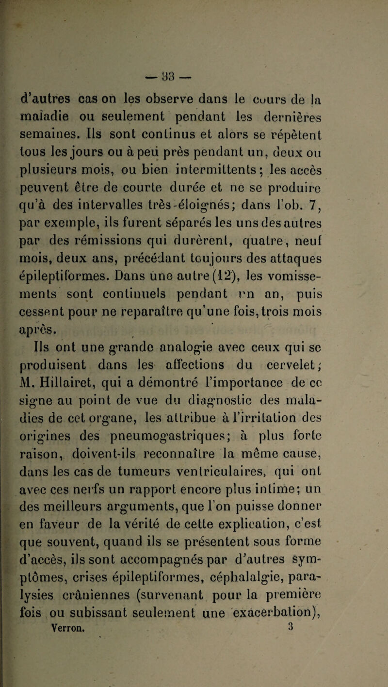 — 83 d’autres cas on les observe dans le cuiirs de la maladie ou seulement pendant les dernières semaines. Ils sont continus et alors se répètent tous les jours ou à peü près pendant un, deux ou plusieurs mois, ou bien intermittents; les accès peuvent être de courte durée et ne se produire qu’à des intervalles très-éloignés; dans bob. 7, par exemple, ils furent séparés les uns des autres par des rémissions qui durèrent, quatre, neuf mois, deux ans, précédant toujours des attaques épileptiformes. Dans une autre (12), les vomisse¬ ments sont continuels pendant rn an, puis cessent pour ne reparaître qu’une fois, trois mois après. Ils ont une grande analogue avec ceux qui sc produisent dans les affections du cervelet; M. Hillairet, qui a démontré l’importance de ce signe au point de vue du diagnostic des mala¬ dies de cet org'ane, les attribue abirritation des origines des pneumogastriques; à plus forte raison, doivent-ils reconnaître la même cause, dans les cas de tumeurs ventriculaires, qui ont avec ces nerfs un rapport encore plus intime; un des meilleurs arguments, que l’on puisse donner en faveur de la vérité de cette explication, c’est que souvent, quand ils se présentent sous forme d’accès, ils sont accompagnés par d’autres sym¬ ptômes, crises épileptiformes, céphalalgie, para¬ lysies crâniennes (survenant pour la première fois ou subissant seulement une exacerbation), Verron. 3