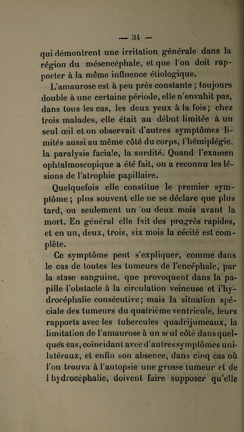 qui démontrent une irrilalion g-énérale dans la région du mésencéphale, et que l'on doit rap¬ porter à la même influence étiologique. L’amaurose est à peu près constante ; toujours double à une certaine période, elle n’envahit pas, dans tous les cas, les deux yeux à la fois; chez trois malades, elle était au début limitée à un seul œil et on observait d’autres symptômes li¬ mités aussi au même côté du corps, l’hémiplégie, la paralysie faciale, la surdité. Quand l'examen ophlalmoscopique a été fait, on a reconnu les lé¬ sions de l’atrophie papillaire. Quelquefois elle constitue le premier sym¬ ptôme ; plus souvent elle ne se déclare que plus tard, ou seulement un ou deux mois avant la mort. En général elle fait des progrès rapides, et en un, deux, trois, six mois la cécité est com¬ plète. Ce symptôme peut s’expliquer, comme dans le cas de toutes les tumeurs de l’encéphale, par la stase sanguine, que provoquent dans la pa¬ pille l’obstacle à la circulation veineuse et l’hy¬ drocéphalie consécutive; mais la situation spé¬ ciale des tumeurs du quatrième ventricule, leurs rapports avec les tubercules quadrijumeaux, la limitation de l’amaurose à un s( ul côté dansquel- qués cas, coïncidant avec d’autressymplômes uni¬ latéraux, et enfin son absence, dans cinq cas où l’on trouva à l’autopsie une grosse tumeur et de 1 hydrocéphalie, doivent faire supposer qu’elle