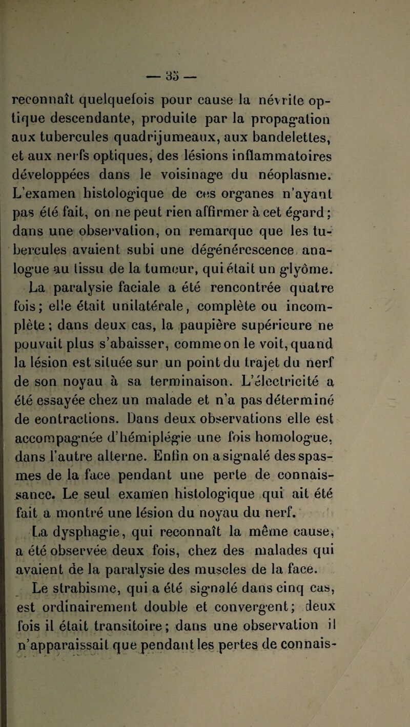 reconnaît quelquefois pour cause la névrite op¬ tique descendante, produite par la propagation aux tubercules quadrijumeaux, aux bandelettes, et aux nerfs optiques, des lésions inflammatoires développées dans le voisinage du néoplasme. L’examen histologique de ces organes n’ayant pas été fait, on ne peut rien affirmer à cet égard : dans une observation, on remarque que les tu¬ bercules avaient subi une dégénérescence ana¬ logue au tissu de la tumeur, qui était un glyôme. La paralysie faciale a été rencontrée quatre fois ; elle était unilatérale, complète ou incom¬ plète ; dans deux cas, la paupière supérieure ne pouvait plus s’abaisser, comme on le voit, quand la lésion est située sur un point du trajet du nerf de son noyau h sa terminaison. L’électricité a été essayée chez un malade et n’a pas déterminé de contractions. Dans deux observations elle est accompagnée d’hémiplégie une fois homologue, dans l’autre alterne. Enfin on a signalé des spas¬ mes de la face pendant une perte de connais¬ sance. Le seul examen histologique qui ait été fait a montré une lésion du noyau du nerf. La dysphagie, qui reconnaît la même cause, a été observée deux fois, chez des malades qui avaient de la paralysie des muscles de la face. Le strabisme, qui a été signalé dans cinq cas, est ordinairement double et convergent; deux fois il était transitoire; dans une observation il n’apparaissait que pendant les pertes de connais-