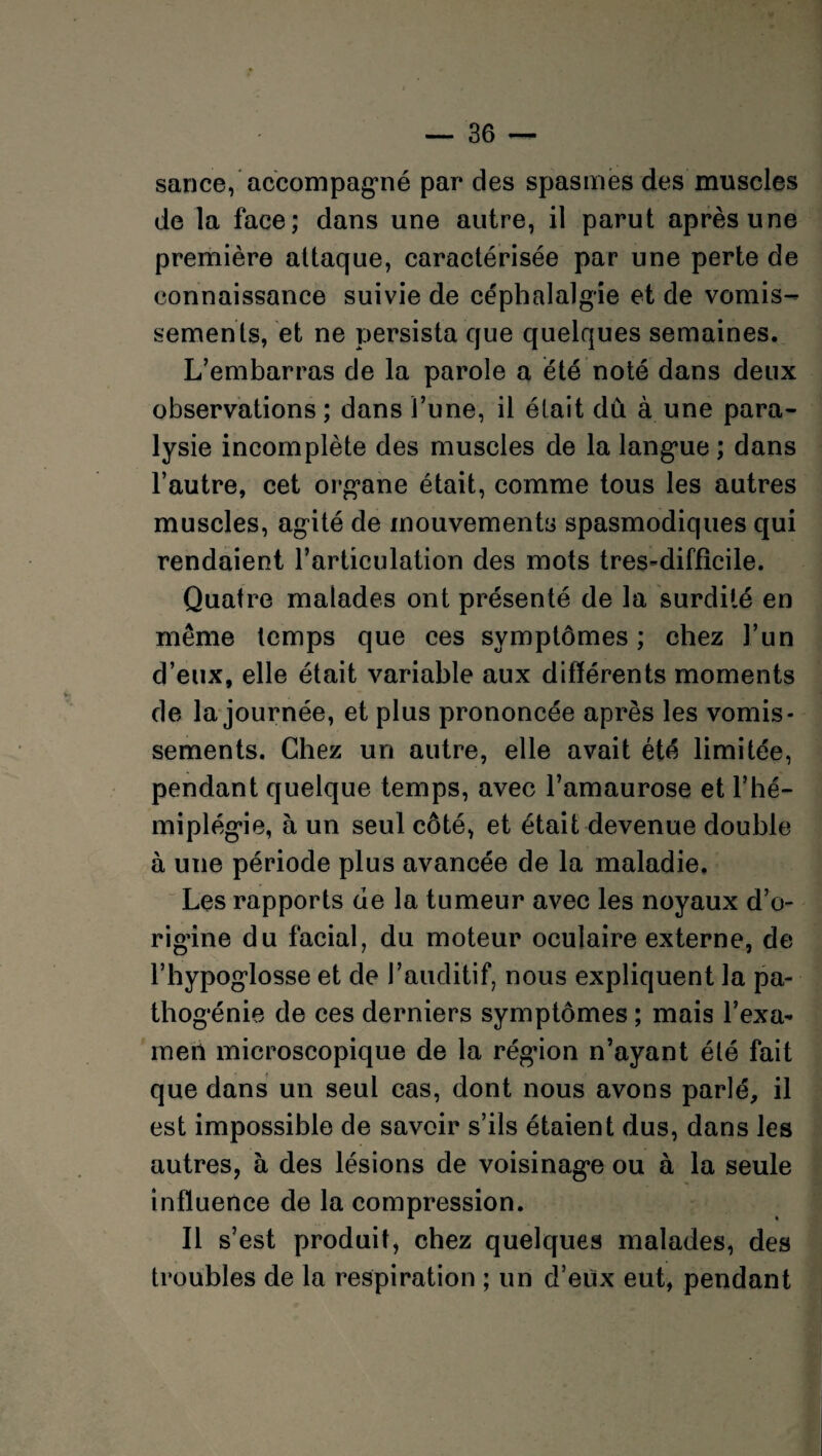 sance, accompagné par des spasmes des muscles de la face; dans une autre, il parut après une première attaque, caractérisée par une perte de connaissance suivie de céphalalgie et de vomis¬ sements, et ne persista que quelques semaines. L’embarras de la parole a été noté dans deux observations ; dans l’une, il était du à une para¬ lysie incomplète des muscles de la languie ; dans l’autre, cet org*ane était, comme tous les autres muscles, agité de mouvements spasmodiques qui rendaient l’articulation des mots tres-difficile. Quatre malades ont présenté de la surdité en même temps que ces symptômes ; chez l’un d’eux, elle était variable aux différents moments de la journée, et plus prononcée après les vomis¬ sements. Chez un autre, elle avait été limitée, pendant quelque temps, avec l’amaurose et l’hé¬ miplégie, à un seul côté, et était devenue double à une période plus avancée de la maladie. Les rapports de la tumeur avec les noyaux d’o¬ rigine du facial, du moteur oculaire externe, de l’hypoglosse et de l’auditif, nous expliquent la pa¬ thogénie de ces derniers symptômes ; mais l’exa¬ men microscopique de la régdon n’ayant été fait que dans un seul cas, dont nous avons parlé, il est impossible de savoir s’ils étaient dus, dans les autres, à des lésions de voisinage ou à la seule influence de la compression. Il s’est produit, chez quelques malades, des troubles de la respiration ; un d’eux eut, pendant