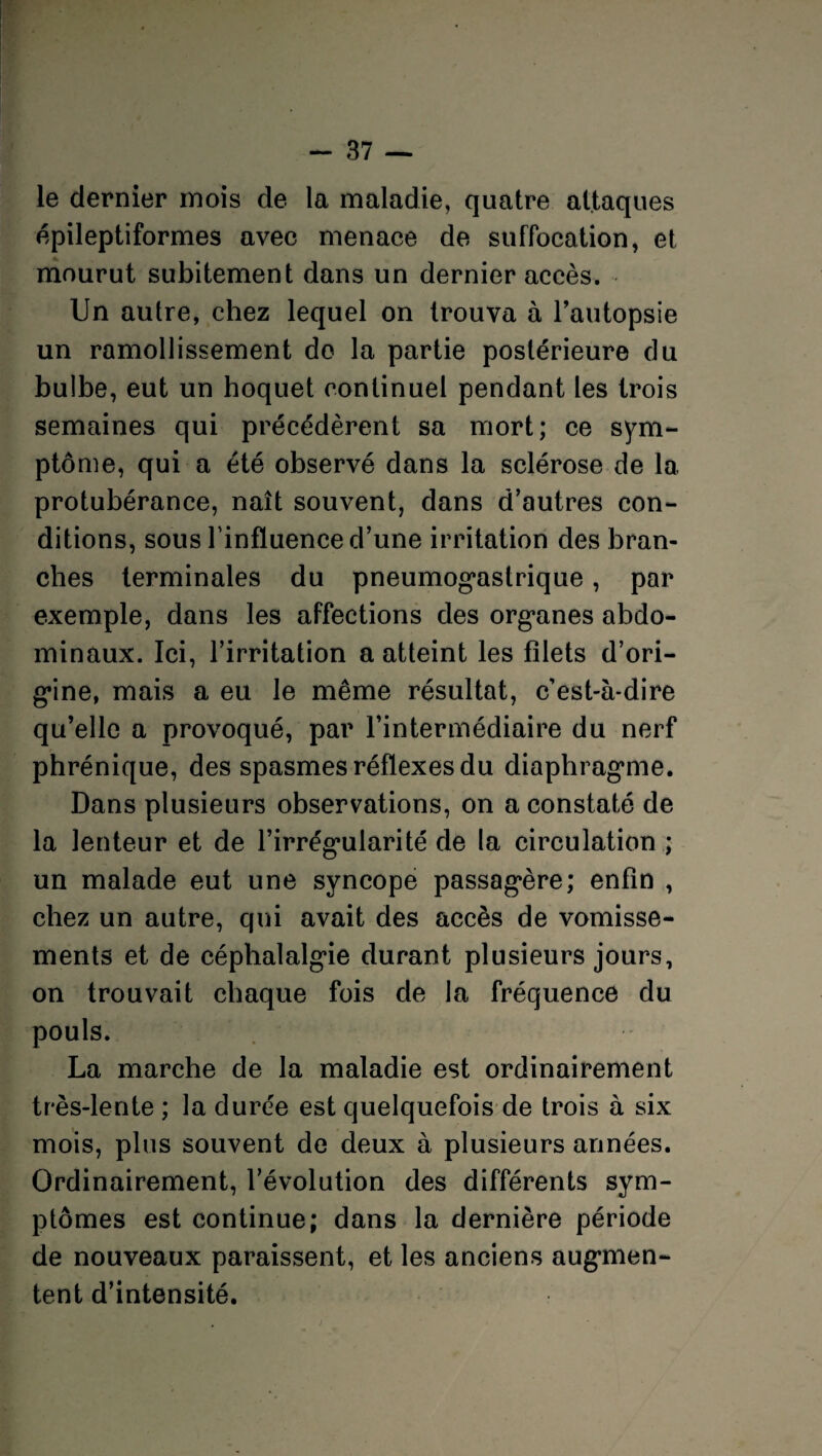 le dernier mois de la maladie, quatre attaques épileptiformes avec menace de suffocation, et mourut subitement dans un dernier accès. Un autre, chez lequel on trouva à l’autopsie un ramollissement do la partie postérieure du bulbe, eut un hoquet continuel pendant les trois semaines qui précédèrent sa mort; ce sym¬ ptôme, qui a été observé dans la sclérose de la protubérance, naît souvent, dans d’autres con¬ ditions, sous l’influence d’une irritation des bran¬ ches terminales du pneumogastrique, par exemple, dans les affections des organes abdo¬ minaux. Ici, l’irritation a atteint les filets d’ori¬ gine, mais a eu le même résultat, c’est-à-dire qu’elle a provoqué, par l’intermédiaire du nerf phrénique, des spasmes réflexes du diaphragme. Dans plusieurs observations, on a constaté de la lenteur et de l’irrégularité de la circulation ; un malade eut une syncope passagère; enfin , chez un autre, qui avait des accès de vomisse¬ ments et de céphalalgie durant plusieurs jours, on trouvait chaque fois de la fréquence du pouls. La marche de la maladie est ordinairement très-lente ; la durée est quelquefois de trois à six mois, plus souvent de deux à plusieurs années. Ordinairement, l’évolution des différents sym¬ ptômes est continue; dans la dernière période de nouveaux paraissent, et les anciens augmen¬ tent d’intensité.