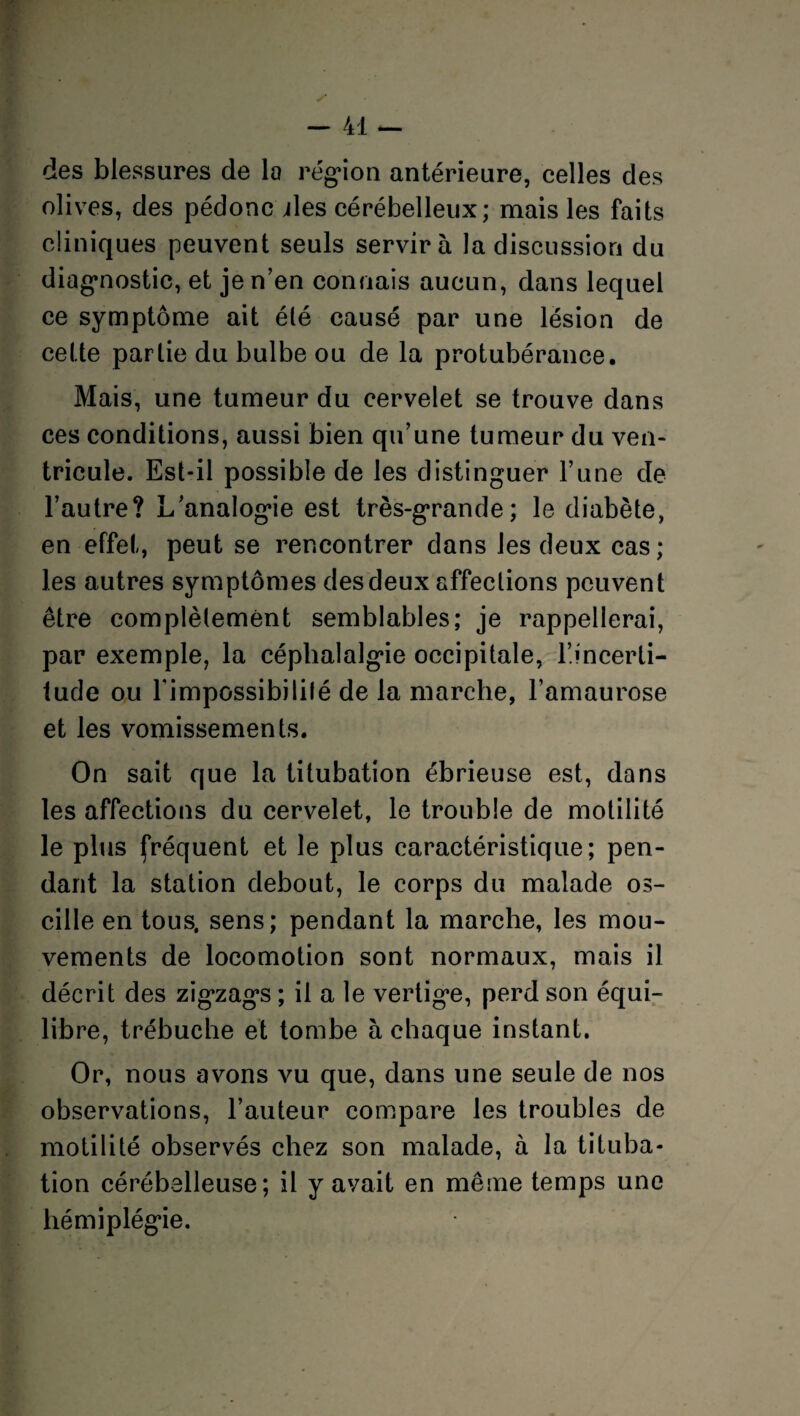 des blessures de la région antérieure, celles des olives, des pédonc ules cérébelleux; mais les faits cliniques peuvent seuls servira la discussion du diagnostic, et je n’en connais aucun, dans lequel ce symptôme ait été causé par une lésion de cette partie du bulbe ou de la protubérance. Mais, une tumeur du cervelet se trouve dans ces conditions, aussi bien qu’une tumeur du ven¬ tricule. Est-il possible de les distinguer l’une de l’autre? L’analogie est très-grande; le diabète, en effet, peut se rencontrer dans les deux cas; les autres symptômes des deux affections peuvent être complètement semblables; je rappellerai, par exemple, la céphalalgie occipitale, l’incerti¬ tude ou l'impossibilité de la marche, l’amaurose et les vomissements. On sait que la titubation ébrieuse est, dans les affections du cervelet, le trouble de motilité le plus fréquent et le plus caractéristique; pen¬ dant la station debout, le corps du malade os¬ cille en tous, sens; pendant la marche, les mou¬ vements de locomotion sont normaux, mais il décrit des zigzags ; il a le vertige, perd son équi¬ libre, trébuche et tombe à chaque instant. Or, nous avons vu que, dans une seule de nos observations, l’auteur compare les troubles de motilité observés chez son malade, à la tituba¬ tion cérébelleuse; il y avait en même temps une hémiplégie.