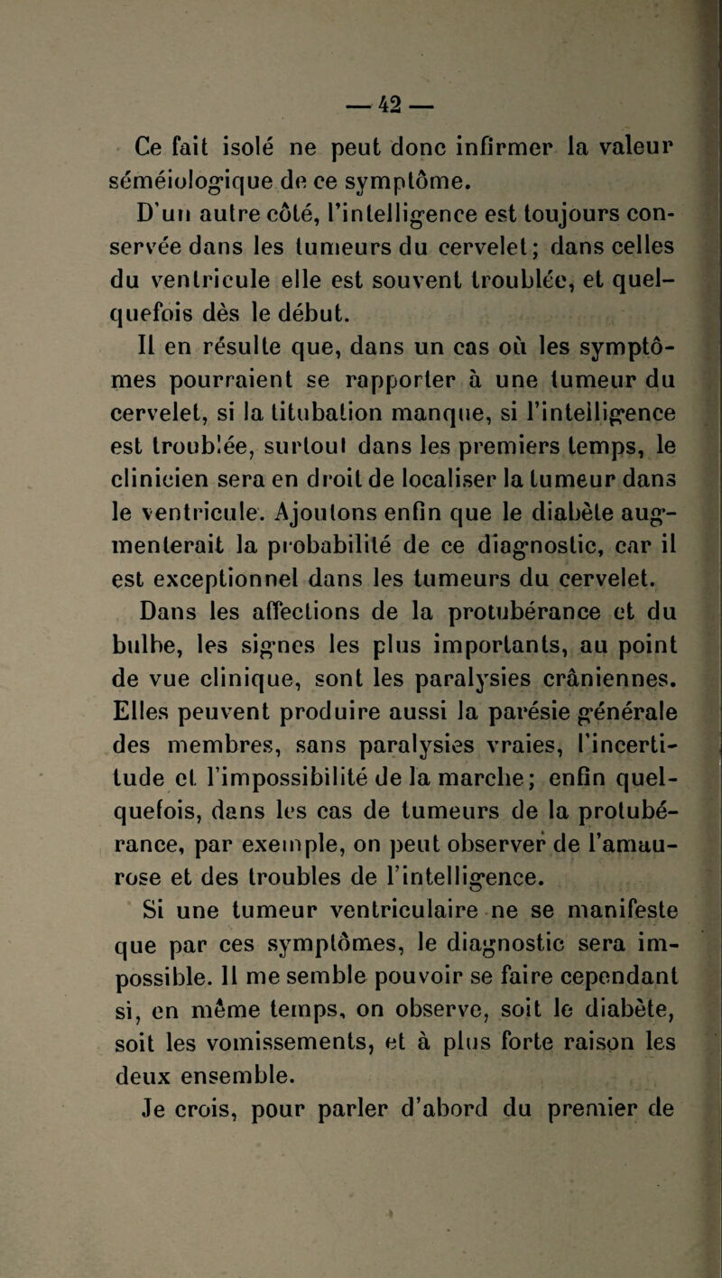 Ce fait isolé ne peut donc infirmer la valeur séméiologique de ce symptôme. D’un autre côté, l'intelligence est toujours con¬ servée dans les tumeurs du cervelet; dans celles du ventricule elle est souvent troublée, et quel¬ quefois dès le début. Il en résulte que, dans un cas où les symptô¬ mes pourraient se rapporter à une tumeur du cervelet, si la titubation manque, si l’intelligence est troublée, surtout dans les premiers temps, le clinicien sera en droit de localiser la tumeur dans le ventricule. Ajoutons enfin que le diabète aug¬ menterait la probabilité de ce diagnostic, car il est exceptionnel dans les tumeurs du cervelet. Dans les affections de la protubérance et du bulbe, les signes les plus importants, au point de vue clinique, sont les paralysies crâniennes. Elles peuvent produire aussi la parésie générale des membres, sans paralysies vraies, l’incerti¬ tude et l’impossibilité de la marche; enfin quel¬ quefois, dans les cas de tumeurs de la protubé¬ rance, par exemple, on peut observer de l’amau¬ rose et des troubles de l’intelligence. Si une tumeur ventriculaire ne se manifeste que par ces symptômes, le diagnostic sera im¬ possible. 11 me semble pouvoir se faire cependant si, en même temps, on observe, soit le diabète, soit les vomissements, et à plus forte raison les deux ensemble. Je crois, pour parler d’abord du premier de