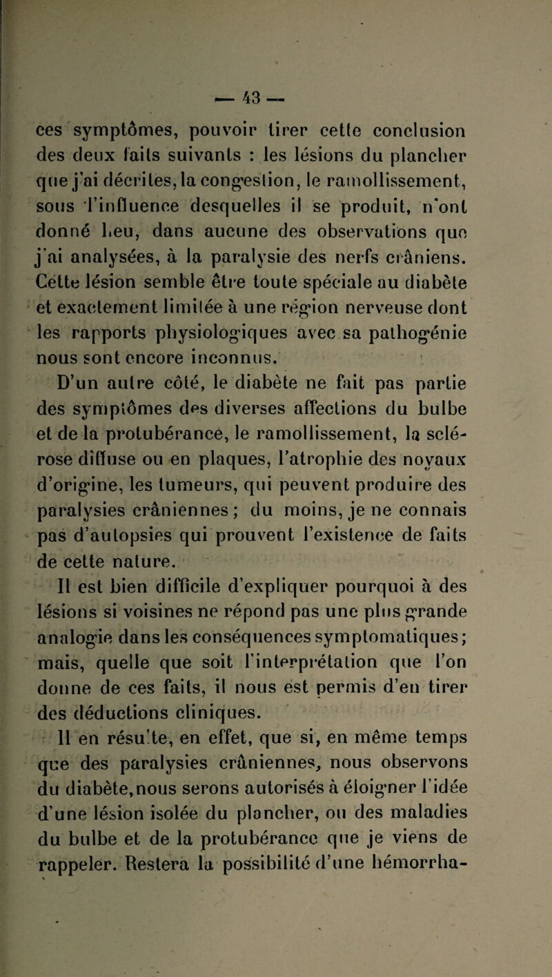 ces symptômes, pouvoir tirer cette conclusion des deux laits suivants : les lésions du plancher que j’ai décrites, la congestion, le ramollissement, sous l’influence desquelles il se produit, n'ont donné heu, dans aucune des observations que j’ai analysées, à la paralysie des nerfs crâniens. Cette lésion semble être toute spéciale au diabète et exactement limitée à une région nerveuse dont les rapports physiologiques avec sa pathogénie nous sont encore inconnus. D’un autre côté, le diabète ne fait pas partie des symptômes des diverses affections du bulbe et de la protubérance, le ramollissement, la sclé¬ rose diffuse ou en plaques, l’atrophie des noyaux d’origine, les tumeurs, qui peuvent produire des paralysies crâniennes ; du moins, je ne connais pas d’autopsies qui prouvent l’existence de faits de cette nature. Il est bien difficile d’expliquer pourquoi à des lésions si voisines ne répond pas une plus grande analogie dans les conséquences symptomatiques ; mais, quelle que soit l’interprétation que l’on donne de ces faits, il nous est permis d’en tirer des déductions cliniques. 11 en résulte, en effet, que si, en même temps que des paralysies crâniennes, nous observons du diabète,nous serons autorisés à éloigner l’idée d’une lésion isolée du plancher, ou des maladies du bulbe et de la protubérance qne je viens de rappeler. Restera la possibilité d’une hémorrha-