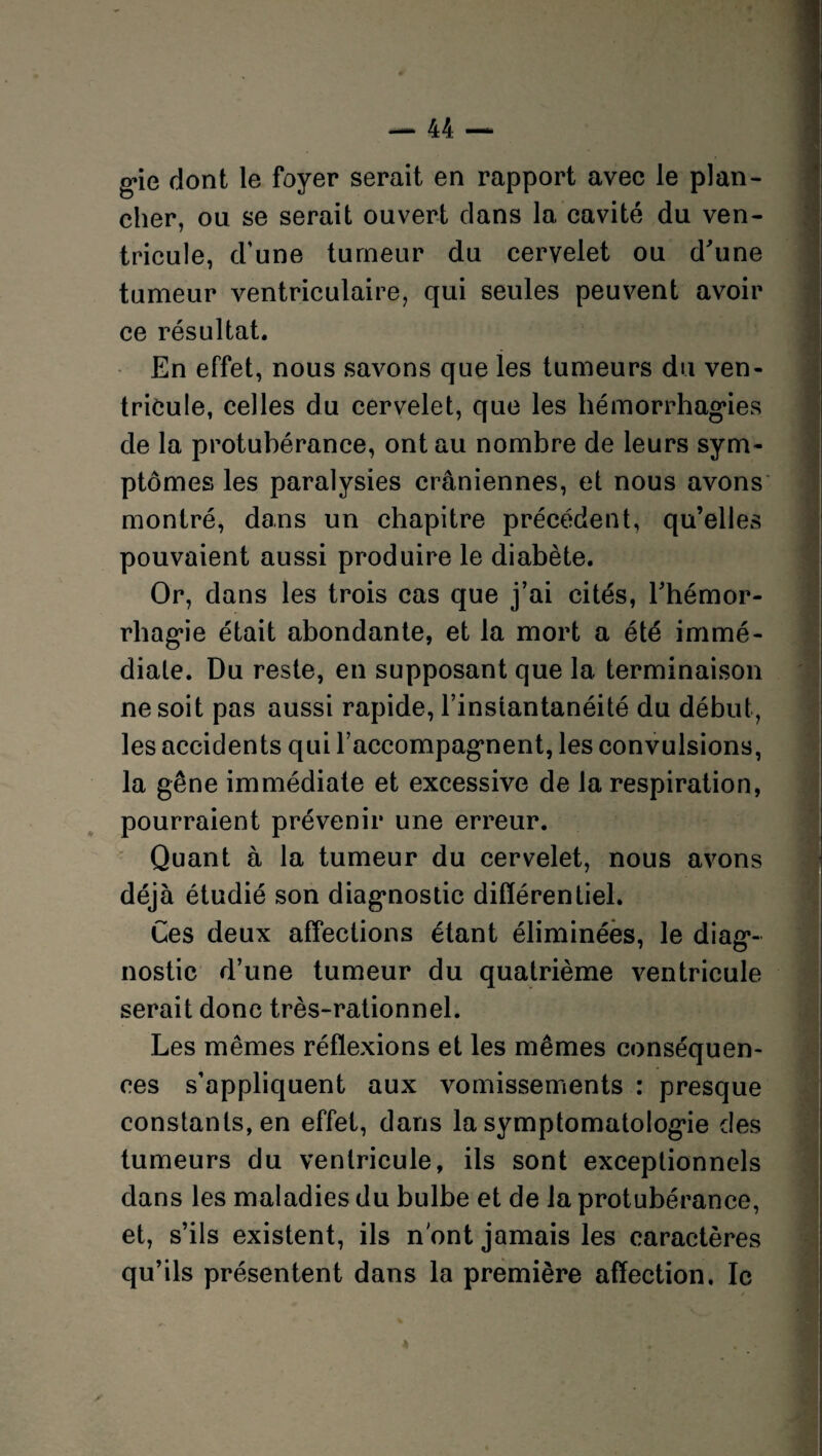 g*ie dont le foyer serait en rapport avec le plan¬ cher, ou se serait ouvert clans la cavité du ven¬ tricule, d’une tumeur du cervelet ou d'une tumeur ventriculaire, qui seules peuvent avoir ce résultat. En effet, nous savons que les tumeurs du ven¬ tricule, celles du cervelet, que les hémorrhagies de la protubérance, ont au nombre de leurs sym¬ ptômes les paralysies crâniennes, et nous avons montré, dans un chapitre précédent, qu’elles pouvaient aussi produire le diabète. Or, dans les trois cas que j’ai cités, l'hémor¬ rhagie était abondante, et la mort a été immé¬ diate. Du reste, en supposant que la terminaison ne soit pas aussi rapide, l’instantanéité du début, les accidents qui l’accompagnent, les convulsions, la gêne immédiate et excessive de la respiration, pourraient prévenir une erreur. Quant à la tumeur du cervelet, nous avons déjà étudié son diagnostic différentiel. Ces deux affections étant éliminées, le diag¬ nostic d’une tumeur du quatrième ventricule serait donc très-rationnel. Les mêmes réflexions et les mêmes conséquen¬ ces s’appliquent aux vomissements : presque constants, en effet, dans la symptomatologie des tumeurs du ventricule, ils sont exceptionnels dans les maladies du bulbe et de la protubérance, et, s’ils existent, ils n ont jamais les caractères qu’ils présentent dans la première affection, le j»