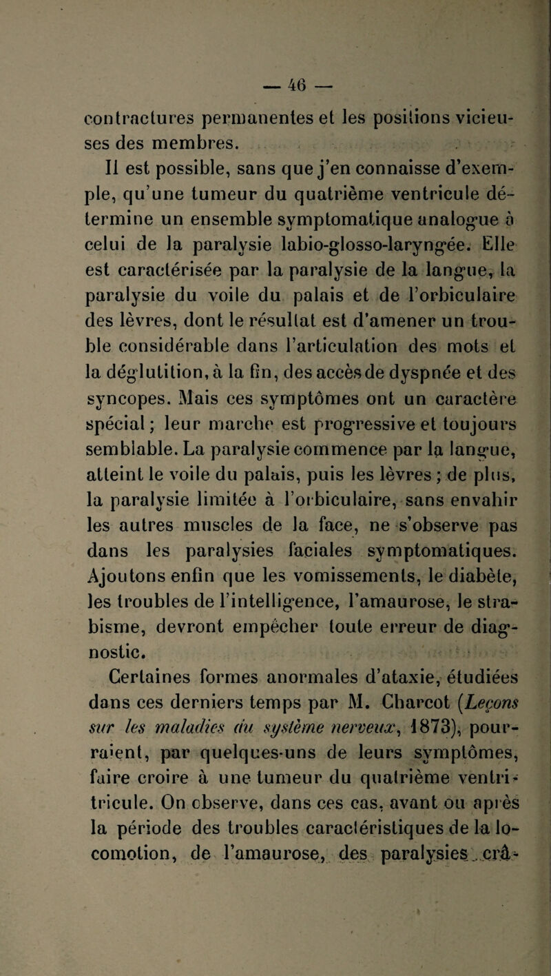 contractures permanentes et les positions vicieu¬ ses des membres. Il est possible, sans que j’en connaisse d’exem¬ ple, qu’une tumeur du quatrième ventricule dé¬ termine un ensemble symptomatique analogue o celui de la paralysie labio-glosso-laryngée. Elle est caractérisée par la paralysie de la langue, la paralysie du voile du palais et de l’orbiculaire des lèvres, dont le résultat est d’amener un trou¬ ble considérable dans l’articulation des mots et la déglutition, à la fin, des accès de dyspnée et des syncopes. Mais ces symptômes ont un caractère spécial; leur marche est progressive et toujours semblable. La paralysie commence par la langue, atteint le voile du palais, puis les lèvres ; de plus, la paralysie limitée à l’orbiculaire, sans envahir les autres muscles de la face, ne s’observe pas dans les paralysies faciales symptomatiques. Ajoutons enfin que les vomissements, le diabète, les troubles de l’intelligence, l’amaurose, le stra¬ bisme, devront empêcher toute erreur de diag¬ nostic. Certaines formes anormales d’ataxie, étudiées dans ces derniers temps par M. Charcot (Leçons sur les maladies du système nerveux, 1873), pour¬ raient, par quelques-uns de leurs symptômes, faire croire à une tumeur du quatrième veniri- tricule. On observe, dans ces cas, avant ou après la période des troubles caracléristiques de la lo¬ comotion, de l’amaurose, des paralysies çrâ^