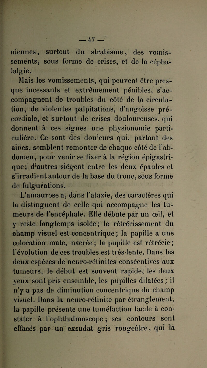 niennes, surtout du strabisme, des vomis¬ sements, sous forme de crises, et de la cépha¬ lalgie. O ' Mais les vomissements, qui peuvent être pres¬ que incessants et extrêmement pénibles, s’ac¬ compagnent de troubles du côté de la circula¬ tion, de violentes palpitations, d’angoisse pré¬ cordiale, et surtout de crises douloureuses, qui donnent à ces signes une physionomie parti¬ culière. Ce sont des douleurs qui, partant des aines, semblent remonter de chaque côté de l’ab¬ domen, pour venir se fixer à la région épigastri¬ que; d;autres siègent entre les deux épaules et s’irradient autour de la base du tronc, sous forme de fulgurations. L’amaurose a, dans l'ataxie, des caractères qui la distinguent de celle qui accompagne les tu¬ meurs de l’encéphale. Elle débute par un œil, et y reste longtemps isolée; le rétrécissement du champ visuel est concentrique; la papille a une coloration mate, nacrée; la pupille est rétrécie; révolution de ces troubles est très-lente. Dans les deux espèces de neuro-rétinites consécutives aux tumeurs, le début est souvent rapide, les deux yeux sont pris ensemble, les pupilles dilatées; il n’y a pas de diminution concentrique du champ visuel. Dans la neuro-rétinite par étranglement, la papille présente une tuméfaction facile à con¬ stater à l’ophthalmoscope ; ses contours sont effacés par un exsudât gris rougeâtre, qui la