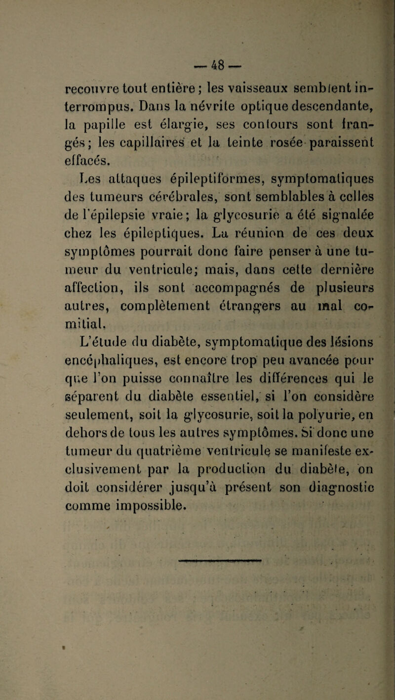 recouvre tout entière ; les vaisseaux semblent in¬ terrompus. Dans la névrite optique descendante, la papille est élargie, ses conlours sont fran¬ gés; les capillaires et la teinte rosée paraissent effacés. Les attaques épileptiformes, symptomatiques des tumeurs cérébrales, sont semblables à celles de l’épilepsie vraie ; la glycosurie a été signalée chez les épileptiques. La réunion de ces deux symptômes pourrait donc faire penser à une tu¬ meur du ventricule; mais, dans cette dernière affection, ils sont accompagnés de plusieurs autres, complètement étrangers au mal co^ mi liai. L’élude du diabète, symptomatique des lésions encéphaliques, est encore trop peu avancée pour que l’on puisse connaître les différences qui le séparent du diabète essentiel, si l’on considère seulement, soit la glycosurie, soit la polyurie, en dehors de tous les autres symptômes. Si donc une tumeur du quatrième ventricule se manifeste ex¬ clusivement par la production du diabète, on doit considérer jusqu’à présent son diagnostic comme impossible. ■